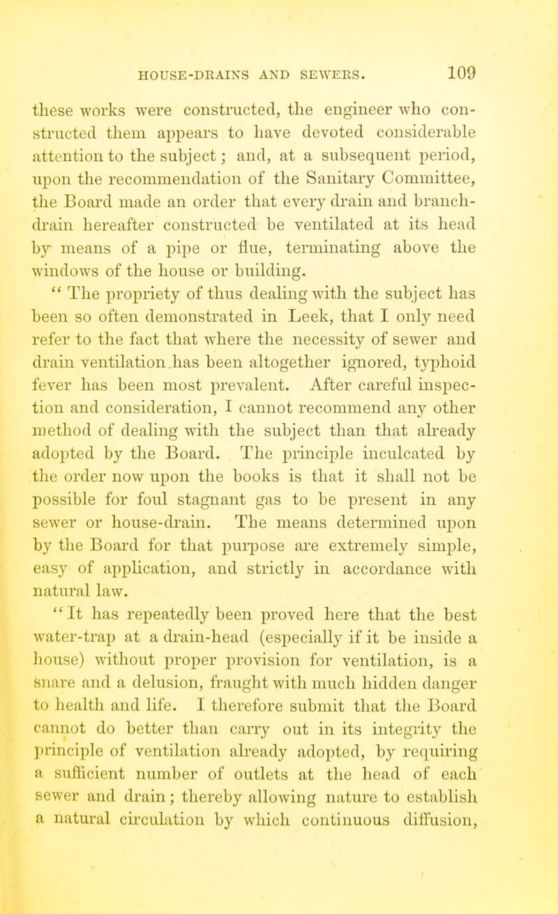 these works were constructed, the engineer who con- structed them appears to have devoted considerable attention to the subject; and, at a subsequent j^eriod, upon the recommendation of the Sanitary Committee, the Board made an order that every drain and branch- di'ain hereafter constructed be ventilated at its head by means of a pipe or flue, terminating above the windows of the house or building.  The propriety of thus dealing with the subject has been so often demonstrated in Leek, that I only need refer to the fact that where the necessity of sewer and drain ventilation .has been altogether ignored, tjq^hoid fever has been most prevalent. After careful inspec- tion and consideration, I cannot recommend any other method of dealing with the subject than that already adopted by the Board. The principle inculcated by the order now upon the books is that it shall not be possible for foul stagnant gas to be present in any sewer or house-drain. The means determined upon by the Board for that purpose are extremely simple, easy of application, and strictly in accordance with natural law.  It has repeatedly been proved here that the best water-trap at a di-ain-head (esj)ecially if it be inside a Iiouse) without proper provision for ventilation, is a snare and a delusion, fraught with much hidden danger to health and life. I therefore submit that the Board cannot do better than carry out in its integrity the I)rinciple of ventilation already adopted, by requii'ing a sufficient number of outlets at the head of each sewer and drain; thereby allowing nature to establish a natural circulation by which continuous diffusion.