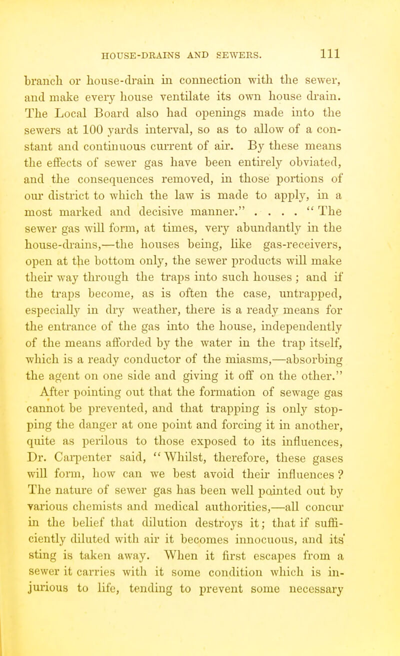 branch or house-drain in connection with the sewer, and make every house ventilate its own house di'ain. The Local Board also had openings made into the sewers at 100 yards interval, so as to allow of a con- stant and continuous current of air. By these means the effects of sewer gas have been entii-ely obviated, and the consequences removed, in those portions of oiu* district to which the law is made to apply, in a most marked and decisive manner. . . . .  The sewer gas wiU form, at times, very abundantly in the house-di'ains,—the houses being, like gas-receivers, open at t]\e bottom only, the sewer products will make their way through the traps into such houses ; and if the traps become, as is often the case, untrapped, especially in dry weather, there is a ready means for the entrance of the gas into the house, independently of the means afforded by the water in the trap itself, which is a ready conductor of the miasms,—absorbing the agent on one side and giving it off on the other. After j)ointing out that the formation of sewage gas cannot be prevented, and that trapping is only stoj)- ping the danger at one point and forcing it in another, quite as perilous to those exposed to its influences. Dr. Cai-penter said, Whilst, therefore, these gases will form, how can we best avoid their influences ? The nature of sewer gas has been well ijointed out by yarious chemists and medical authorities,—all concur in the belief that dilution destroys it; that if suffi- ciently diluted with air it becomes innocuous, and its' sting is taken away. When it first escapes from a sewer it carries with it some condition which is in- jurious to life, tending to prevent some necessary