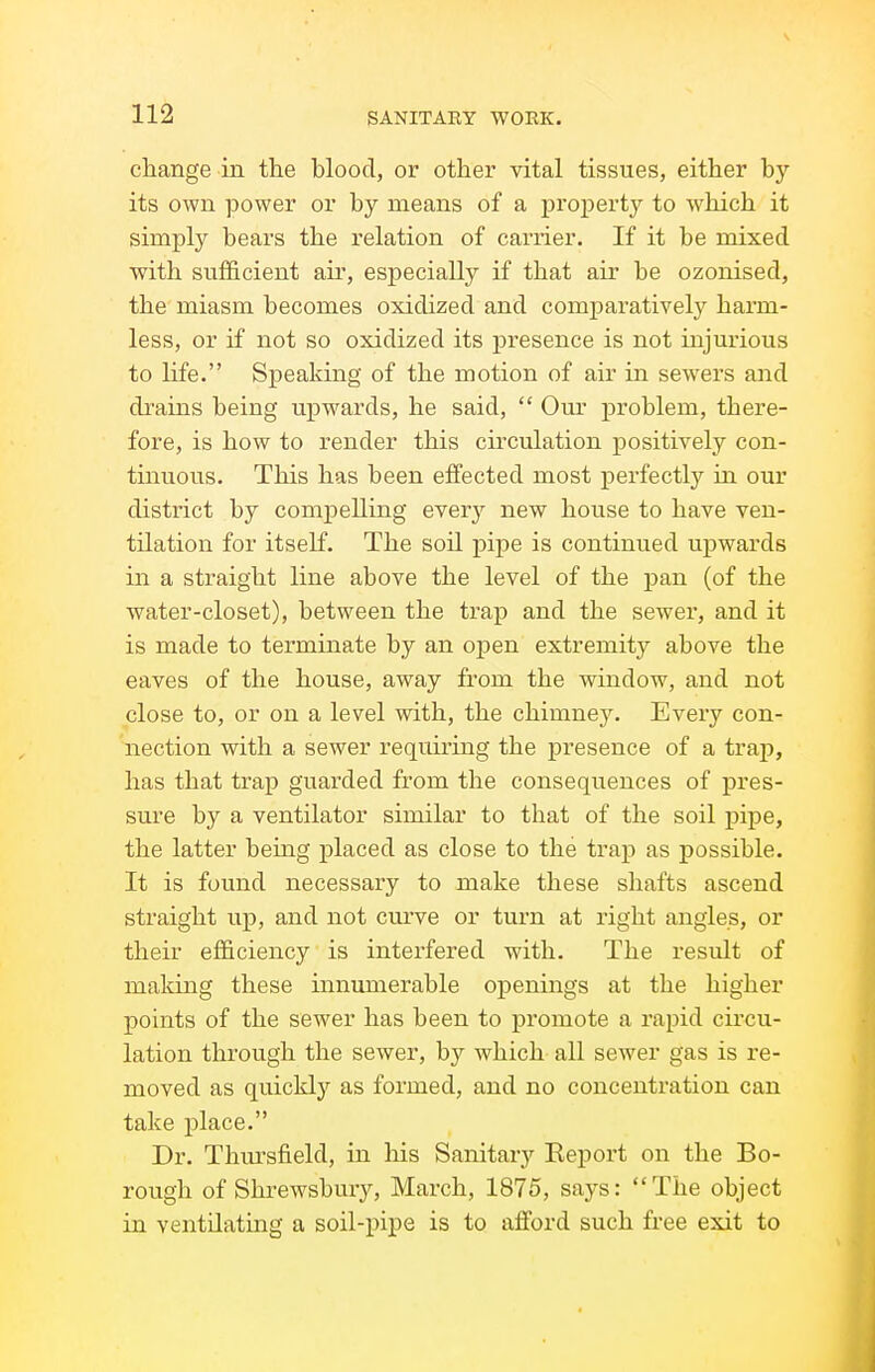 change in the blood, or other vital tissues, either by- its own power or by means of a proj)erty to which it simply bears the relation of carrier. If it be mixed with sufficient air, especially if that air be ozonised, the miasm becomes oxidized and comparatively harm- less, or if not so oxidized its presence is not injurious to life. Speaking of the motion of air in sew^ers and drains being upwards, he said,  Our problem, there- fore, is how to render this circulation positively con- tinuous. This has been effected most perfectly in our district by compelling every new house to have ven- tilation for itself. The soil pipe is continued uj)wards in a straight line above the level of the pan (of the water-closet), between the trap and the sewer, and it is made to terminate by an oj)en extremity above the eaves of the house, away from the window, and not close to, or on a level with, the chimney. Every con- nection with a sewer requiring the presence of a trap, has that trap guarded from the consequences of pres- sure by a ventilator similar to that of the soil pipe, the latter being placed as close to the trap as possible. It is found necessary to make these shafts ascend straight up, and not curve or turn at right angles, or their efficiency is interfered with. The result of making these innumerable openings at the higher points of the sewer has been to promote a rapid circu- lation through the sewer, by which all sewer gas is re- moved as quickly as formed, and no concentration can take j)lace. Dr. Thm-sfield, in liis Sanitary Report on the Bo- rough of Shrewsbury, March, 1875, says: The object in ventilating a soil-pipe is to afford such free exit to