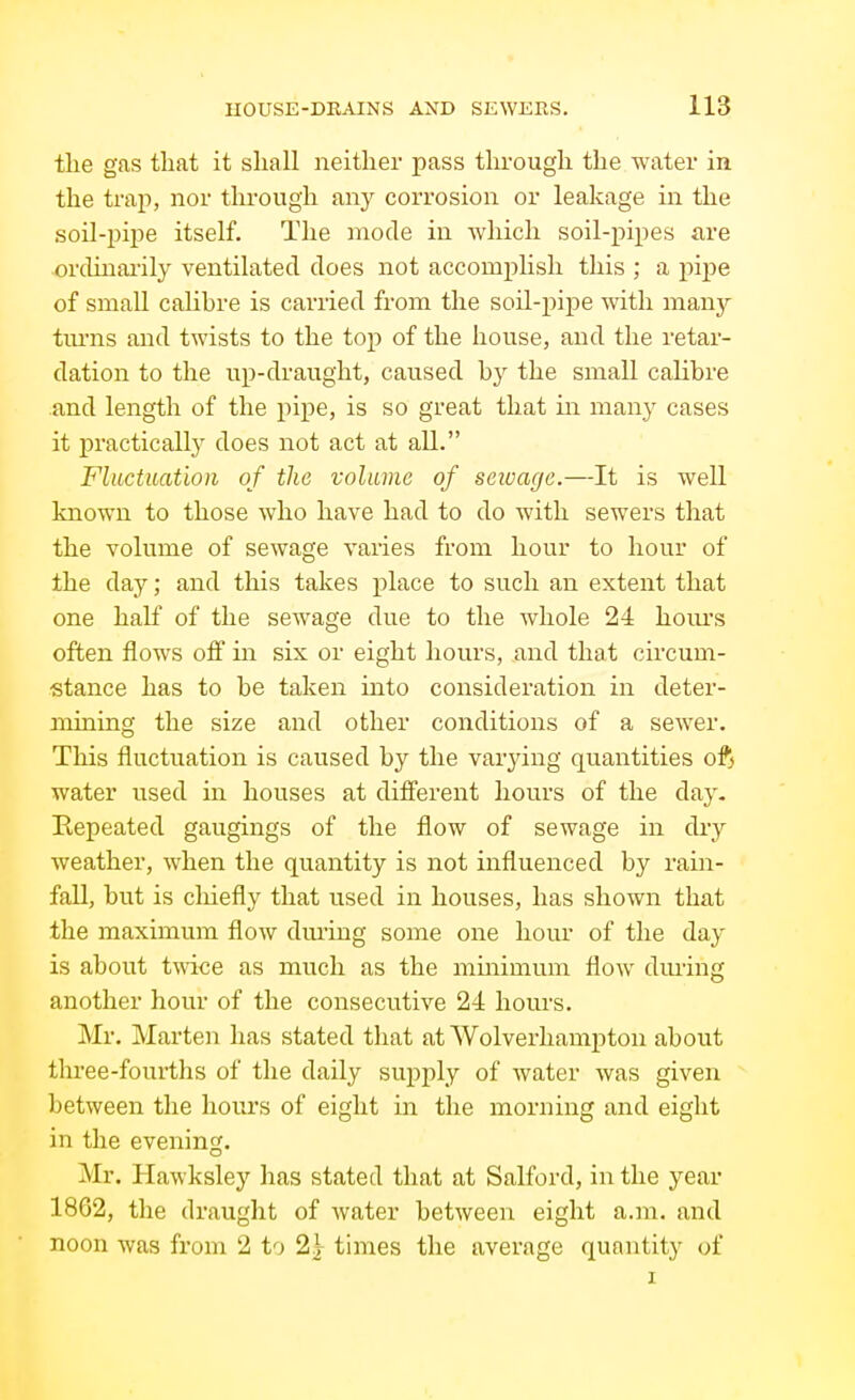tlie gas that it shall neither pass through the water in the trap, nor through any corrosion or leakage in the soil-pipe itself. The mode in which soil-pipes are orclinai'ily ventilated does not accomplish this ; a pijie of small calibre is carried from the soil-pipe with many turns and twists to the top of the house, and the retar- dation to the up-draught, caused hy the small calibre and length of the pipe, is so great that in many cases it practicallj^ does not act at all. Fluctuation of the volume of scioage.—It is well known to those who have had to do with sewers that the volume of sewage varies from hour to hour of the day; and this takes place to such an extent that one half of the sewage due to the whole 24 hoiu's often flows off in six or eight hours, and that circum- stance has to be taken into consideration in deter- mining the size and other conditions of a sewer. This fluctuation is caused by the varjdng quantities 0% water used in houses at different hours of the day. Repeated gaugings of the flow of sewage in diy weather, when the quantity is not influenced by rain- fall, but is cliiefly that used in houses, has shown that the maximum flow dming some one hour of the day is about twice as much as the mmimum flow dming another hour of the consecutive 24 hours. Mr. Marten has stated that at Wolverhampton about three-fourths of the daily supply of water was given between the hours of eight in the morning and eight in the evening. Mr. Hawksley has stated that at Salford, in the year 1862, the draught of water between eight a.m. and noon was from 2 to 2j times the average quantity of I
