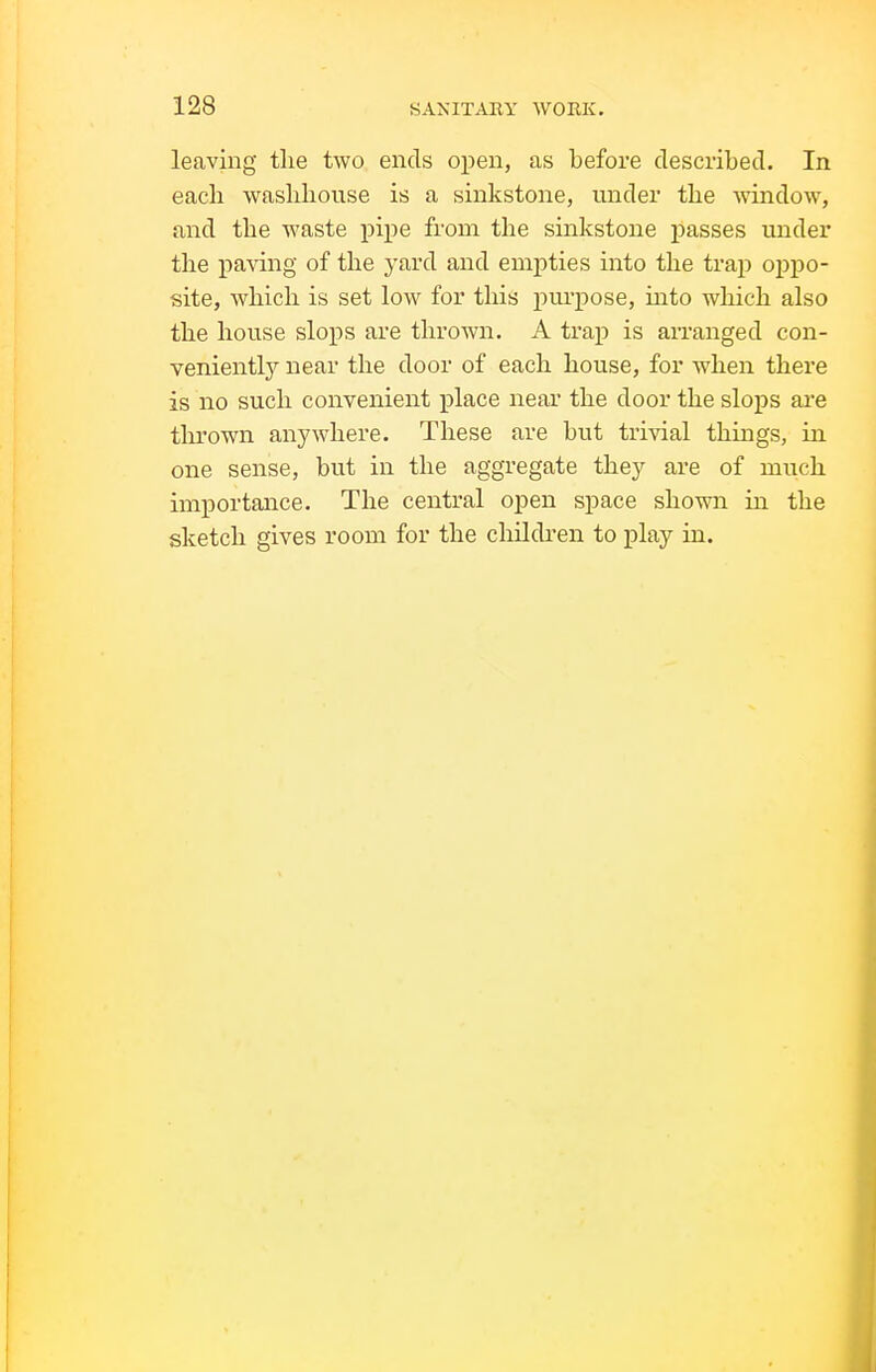 leaving the two ends open, as before described. In each wasbhouse is a sinkstone, under the window, and the waste pipe from the sinkstone passes under the paving of the yard and empties into the trap oppo- site, which is set low for tliis pm-pose, into which also the house slops are thrown. A trap is arranged con- veniently near the door of each house, for when there is no such convenient place near the door the slops are thrown anywhere. These are but trivial things, in one sense, but in the aggregate they are of much importance. The central open space shown in the sketch gives room for the cliildren to play in.