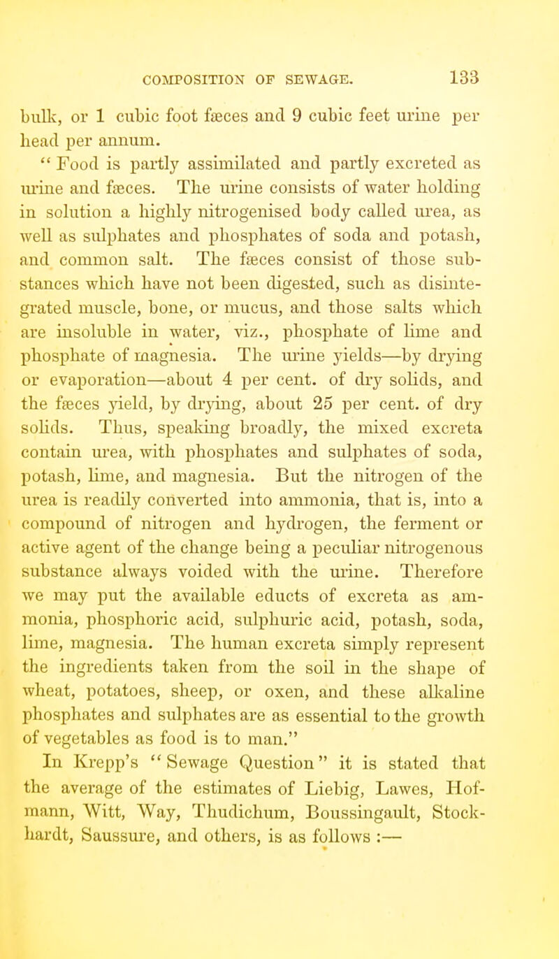 bulk, or 1 cubic foot feces and 9 cubic feet urine per head per annum.  Food is partly assimilated and partly excreted as m'ine and faeces. The urine consists of water holding in solution a highly nitrogenised body called ui'ea, as well as sulphates and phosphates of soda and potash, and common salt. The faeces consist of those sub- stances which have not been digested, such as disinte- grated muscle, bone, or mucus, and those salts which are insoluble in water, viz., phosphate of lime and phosphate of magnesia. The urine yields—by drying or evaporation—about 4 per cent, of dry solids, and the faeces yield, by drjdng, about 25 per cent, of dry sohds. Thus, speaking broadly, the mixed excreta contain urea, with phosphates and sulphates of soda, potash, lime, and magnesia. But the nitrogen of the ui'ea is readily converted into ammonia, that is, into a compound of nitrogen and hydrogen, the ferment or active agent of the change being a peculiar nitrogenous substance always voided with the ui'ine. Therefore we may put the available educts of excreta as am- monia, phosphoric acid, sulphuric acid, potash, soda, lime, magnesia. The human excreta simply represent the ingredients taken from the soil in the shape of wheat, potatoes, sheep, or oxen, and these all^aline phosphates and sulphates are as essential to the growth of vegetables as food is to man. In Krepp's  Sewage Question it is stated that the average of the estimates of Liebig, Lawes, Hof- mann, Witt, Way, Thudichum, Boussingault, Stock- liardt, Saussure, and others, is as follows :—