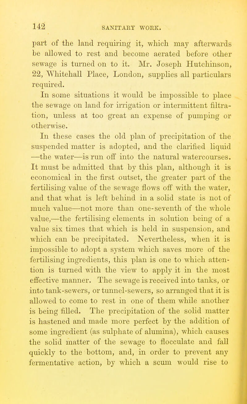 part of the land requmng it, wliich may afterwards be allowed to rest and become aerated before other sewage is tm-ned on to it. Mr. Joseph Hutchinson, 22, Whitehall Place, London, suj)plies all particulars requu'ed. In some situations it would be impossible to place the sewage on land for ii-rigation or intermittent filtra- tion, unless at too great an expense of pumping or otherwise. In these cases the old j)lan of precipitation of the suspended matter is adopted, and the clarified liquid —the water—is run ofi into the natural watercoui'ses. It must be admitted that by this plan, although it is economical in the first outset, the gi'eater part of the fertilising value of the sewage flows off with the water, and that what is left behind in a solid state is not of much value—not more than one-seventh of the whole value,—the fertilising elements in solution bemg of a value six times that which is held in suspension, and which can be precipitated. Nevertheless, when it is impossible to adopt a system which saves more of the fertihsmg ingredients, this plan is one to which atten- tion is tm-ned with the view to apply it in the most effective manner. The sewage is received into tanks, or into tank-sewers, or tunnel-sewers, so ai'ranged that it is allowed to come to rest in one of them while another is being filled. The precipitation of the solid matter is hastened and made more perfect by the addition of some ingredient (as sulphate of alumma), which causes the solid matter of the sewage to flocculate and fall quicldy to the bottom, and, in order to prevent any fermentative action, by which a scum would rise to