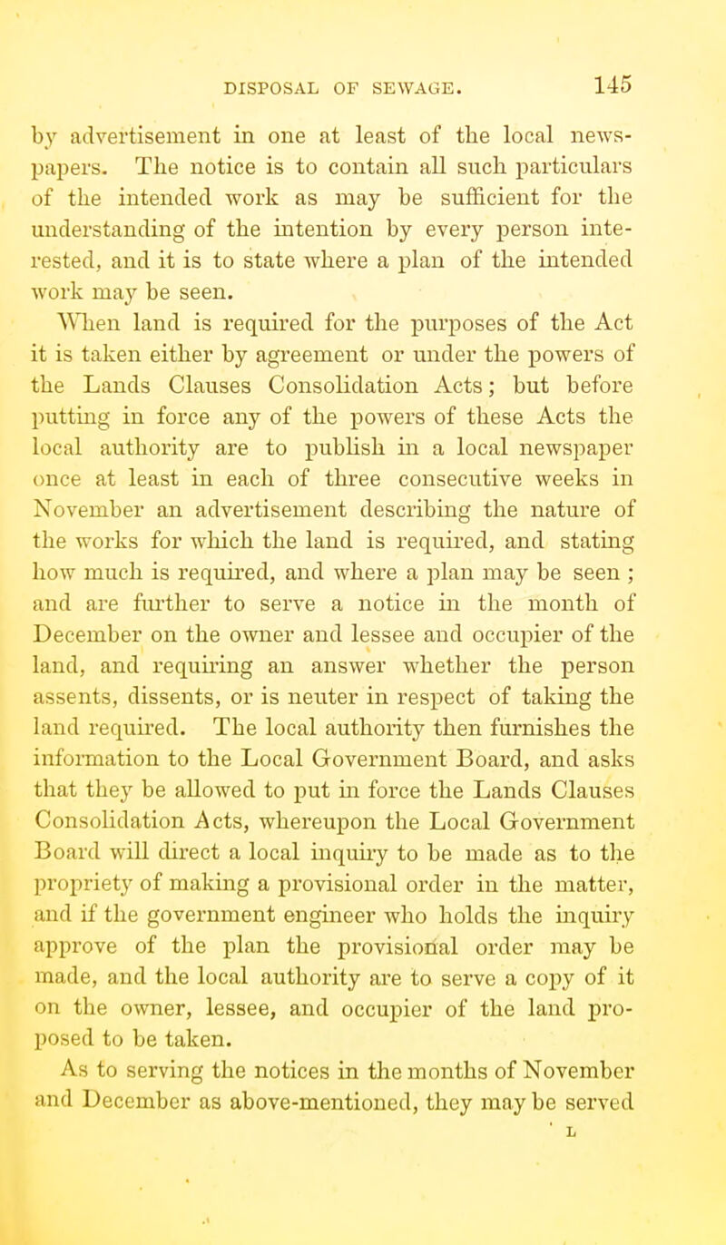 b}' advertisement in one at least of the local news- pajiers. Tlie notice is to contain all such particulars of the intended work as may be sufficient for the understanding of the intention by every person inte- rested, and it is to state where a plan of the intended work may be seen. When land is required for the purposes of the Act it is taken either by agreement or under the powers of the Lands Clauses Consolidation Acts; but before putting in force any of the powers of these Acts the local authority are to publish in a local newspaper once at least in each of three consecutive weeks in November an advertisement describing the nature of the works for which the land is required, and stating how much is required, and where a plan may be seen ; and are fiu'ther to serve a notice in the month of December on the owner and lessee and occupier of the land, and requiring an answer whether the person assents, dissents, or is neuter in respect of taking the land required. The local authority then furnishes the information to the Local Government Board, and asks that they be allowed to put in force the Lands Clauses Consolidation Acts, whei'eupon the Local Government Board will direct a local inquuy to be made as to the propriety of making a provisional order in the matter, and if the government engineer who holds the inquiry approve of the plan the provisional order may be made, and the local authority are to serve a coi)y of it on the owner, lessee, and occupier of the land pro- posed to be taken. As to serving the notices in the months of November and December as above-mentioned, they may be served L