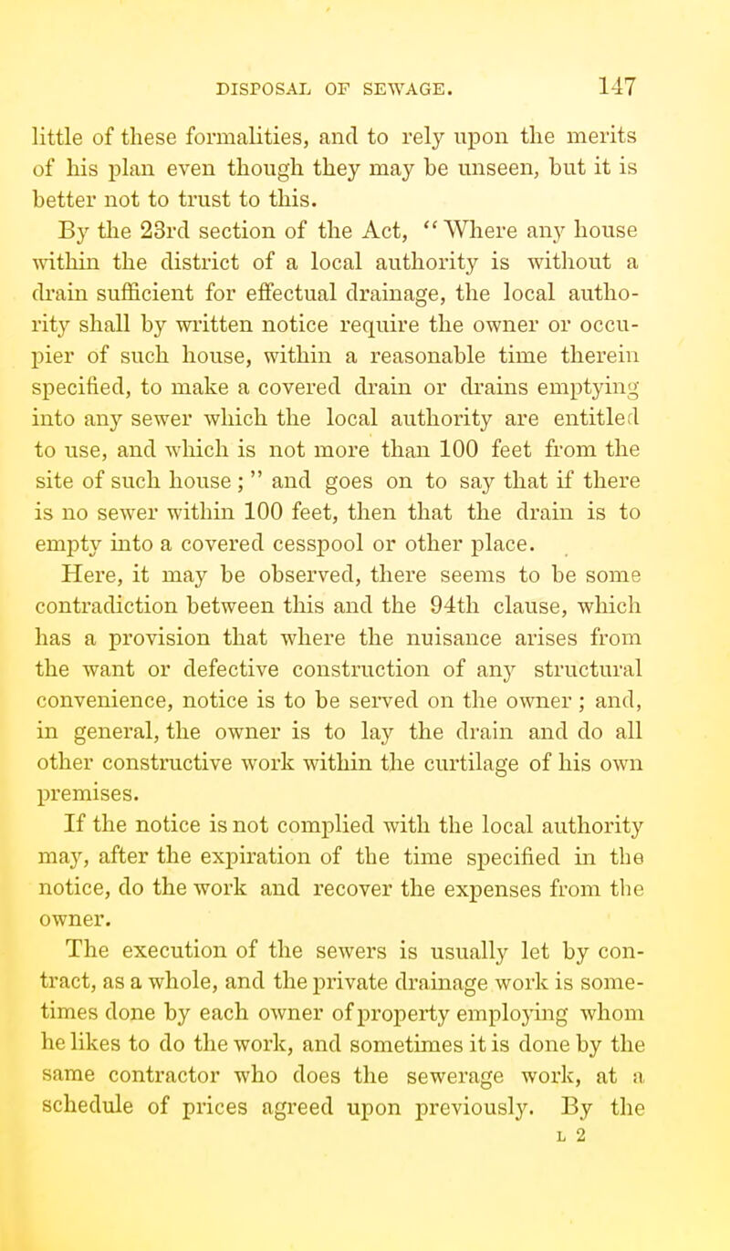 little of these formalities, and to rely upon the merits of his plan even though they may be unseen, but it is better not to trust to this. By the 23rd section of the Act, Where any house ■within the district of a local authoritj^ is without a di'ain sufficient for effectual drainage, the local autho- rity shall by wi'itten notice require the owner or occu- l)ier of such house, within a reasonable time therein specified, to make a covered drain or drains emptying into any sewer which the local au.thority are entitled to use, and which is not more than 100 feet from the site of such house ;  and goes on to say that if there is no sewer within 100 feet, then that the drain is to empty into a covered cesspool or other place. Here, it may be observed, there seems to be some contradiction between this and the 94th clause, which has a provision that where the nuisance arises from the want or defective construction of any structural convenience, notice is to be sei*ved on the o^vner; and, in general, the owner is to lay the drain and do all other constructive work within the curtilage of his own premises. If the notice is not complied with the local authority may, after the expiration of the time specified in the notice, do the work and recover the expenses from the owner. The execution of the sewers is usually let by con- tract, as a whole, and the private drainage work is some- times done by each owner of j)roperty employing whom he likes to do the work, and sometimes it is done by the same contractor who does the sewerage work, at a schedule of prices agreed upon previously. By the L 2
