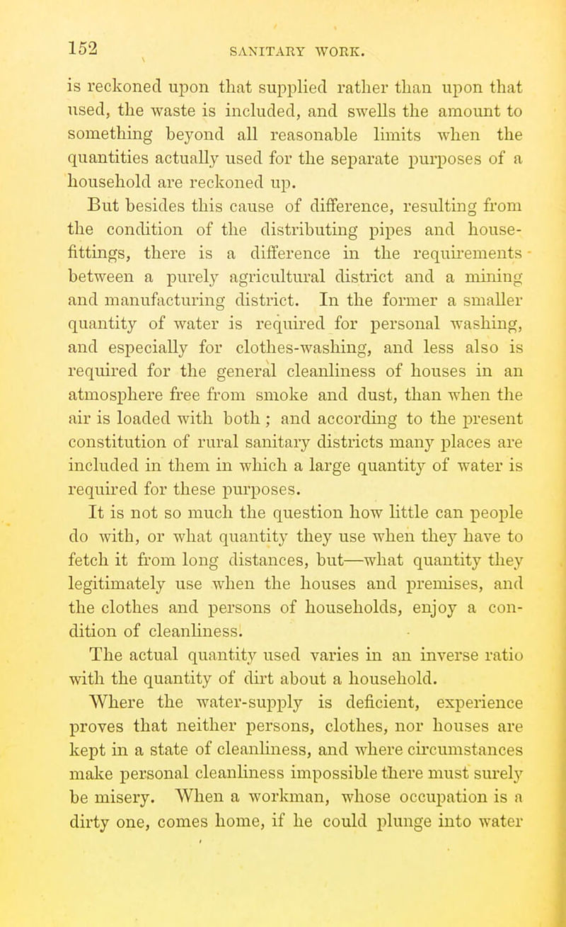 is reckoned ui^on that supplied rather than upon that used, the waste is inchided, and swells the amount to something beyond all reasonable limits when the quantities actually used for the separate purposes of a household are reckoned up. But besides this cause of difference, resulting from the condition of the distributing pipes and house- fittings, there is a difference in the requirements between a purely agricultural district and a mining and manufacturing district. In the former a smaller quantity of water is required for personal washing, and esj)ecially for clothes-washing, and less also is required for the general cleanliness of houses in an atmosphere free from smoke and dust, than when the air is loaded with both ; and according to the present constitution of rural sanitary districts many places are included in them in which a large quantity of water is required for these pmposes. It is not so much the question how little can people do with, or what quantity they use when they have to fetch it from long distances, but—what quantity they legitimately use when the houses and premises, and the clothes and persons of households, enjoy a con- dition of cleanliness. The actual quantity used varies in an inverse ratio with the quantity of dii-t about a household. Where the water-supply is deficient, expeiience proves that neither persons, clothes, nor houses are kept in a state of cleanliness, and where circumstances make personal cleanliness impossible there must surelj'^ be misery. When a workman, whose occupation is a dirty one, comes home, if he could plunge into water