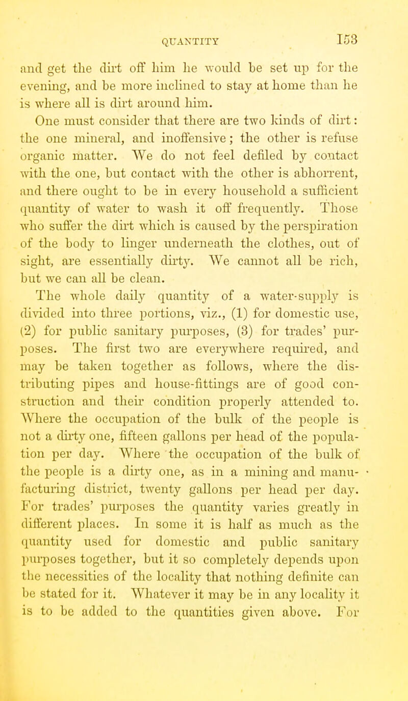 and get the dii't off him he would be set up for tlie evening, and be more inclined to stay at home than he is where all is dirt around him. One must consider that there are two kinds of dirt: the one mineral, and inoffensive; the other is refuse organic matter. We do not feel defiled by contact with the one, but contact with the other is abhorrent, and there ought to be in every household a sufficient quantity of water to wash it off frequently. Those who suffer the du't which is caused by the perspiration of the body to linger underneath the clothes, out of sight, are essentially dirty. We cannot all be rich, but we can all be clean. The whole daily quantity of a water-supply is divided into three portions, viz., (1) for domestic use, (2) for public sanitary purposes, (8) for trades' pur- poses. The first two are everywhere reqmred, and may be taken together as follows, where the dis- tributing pipes and house-fittings are of good con- struction and theu condition joroperly attended to. Where the occupation of the bulk of the people is not a dii-ty one, fifteen gallons per head of the popula- tion per day. Where the occupation of the bulk of the people is a dirty one, as in a mining and manu- facturing district, twenty gallons per head per day. For trades' purposes the quantity varies greatly in different places. In some it is half as much as the quantity used for domestic and public sanitary pui-poses together, but it so completely depends upon the necessities of the locaHty that nothing definite can be stated for it. Whatever it may be in any locality it is to be added to the quantities given above. For