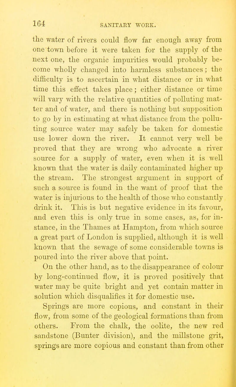 the water of rivers could flow far enough away from one town before it were taken for the supply of the next one, the organic impurities would probably be- come wholly changed into harmless substances; the difficulty is to ascertain in what distance or in what time this efi'ect takes place; either distance or time will vary with the relative quantities of polluting mat- ter and of water, and there is nothing but supposition to go by in estimating at what distance from the pollu- ting source water may safely be taken for domestic use lower down the river. It cannot very well be proved that they are wrong who advocate a river source for a supply of water, even when it is well known that the water is daily contaminated higher up the stream. The strongest argument in support of such a source is found in the want of proof that the water is injurious to the health of those who constantly drink it. This is but negative evidence in its favour, and even this is only true in some cases, as, for in- stance, in the Thames at Hampton, from which source a great j)art of London is supphed, although it is well known that the sewage of some considerable towns is pom-ed into the river above that point. On the other hand, as to the disappearance of colour by long-continued flow, it is proved positively that water may be quite bright and yet contain matter in solution which disquahfies it for domestic use. Spruigs are more copious, and constant m their flow, from some of the geological formations than from others. From the chalk, the oolite, tbe new red sandstone (Bunter division), and the millstone grit, springs are more copious and constant than from other