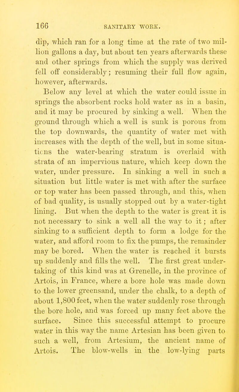 dip, whicli ran for a long time at the rate of two mil- lion gallons a day, but about ten years afterwards these and other springs from which the supply was derived fell off considerably; resuming their full flow again, however, afterwards. Below any level at which the water could issue in springs the absorbent rocks hold water as in a basin, and it may be procured by sinking a well. When the ground through which a well is sunk is porous from the top downwards, the quantity of water met with increases with the depth of the well, but in some situa- tions the water-bearing stratum is overlaid with strata of an impervious nature, which keep down the water, under pressure. In sinking a well in such a situation but little water is met with after the surface or top water has been passed through, and this, when of bad quality, is usually stopped out by a water-tight lining. But when the depth to the water is great it is not necessary to sink a well aU the way to it; after sinking to a sufficient depth to form a lodge for the water, and afford room to fix the pumps, the remainder may be bored. When the water is reached it bursts up suddenly and fills the well. The first great under- taking of this kind was at Grenelle, in the province of Artois, in France, where a bore hole was made down to the lower greensand, under the chalk, to a depth of about 1,800 feet, when the water suddenly rose through the bore hole, and was forced up many feet above the surface. Since this successful attemjDt to procure water in this way the name Artesian has been given to such a well, from Artesium, the ancient name of Artois. The blow-wells ui the low-lying parts