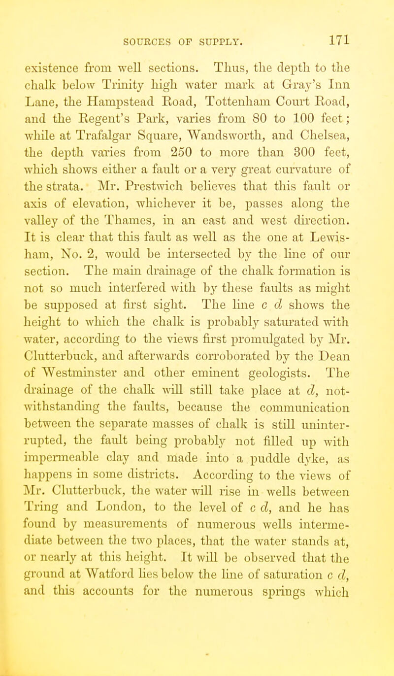 existence from well sections. Thus, tlie depth to the chalk below Trinity high water mark at Gray's Inn Lane, the Hampsteacl Road, Tottenham Court Road, and the Regent's Park, varies from 80 to 100 feet; while at Trafalgar Square, Wandsworth, and Chelsea, the depth varies from 250 to more than 300 feet, which shows either a fault or a very great curvature of the strata. Mr. Prestwich believes that this fault or axis of elevation, whichever it be, passes along the valley of the Thames, m an east and west direction. It is clear that this fault as well as the one at Lewis- ham, No. 2, would be intersected by the Ime of our section. The main drainage of the chalk formation is not so much interfered with by these faults as might be supposed at first sight. The line c d shows the height to which the chalk is probablj^ saturated with water, according to the views first promulgated by Mr. Clutterbuck, and afterwards corroborated by the Dean of Westminster and other emuient geologists. The drainage of the chalk will still take place at cl, not- withstanding the faults, because the communication between the sepai-ate masses of chalk is still uninter- rupted, the fault being probably not filled up with impermeable clay and made into a puddle dj^ke, as happens in some districts. According to the views of Mr. Clutterbuck, the water will rise m wells between Tring and London, to the level of c d, and he has found by measurements of numerous wells interme- diate between the two places, that the water stands at, or nearly at this height. It will be observed that the ground at Watford Hes below the line of saturation c cZ, and this accounts for the numerous springs which