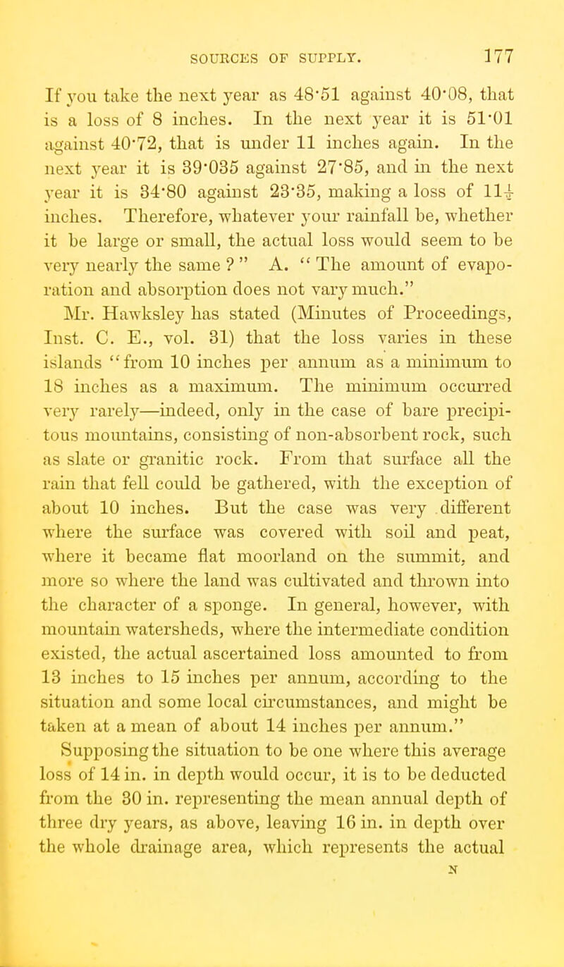 If you take the next year as 48*51 against 40*08, that is a loss of 8 inches. In the next year it is 51'01 against 40*72, that is under 11 inches again. In the next year it is 39*035 against 27*85, and in the next year it is 34*80 against 23*35, making a loss of 114 iuches. Therefore, -whatever your rainfall he, whether it he large or small, the actual loss would seem to he very nearly the same ?  A.  The amount of evapo- ration and absorption does not varj^much. Mr. Hawksley has stated (Minutes of Proceedings, Inst. C. E., vol. 31) that the loss varies in these islands from 10 inches per annum as a minimum to 18 inches as a maximum. The minimum occurred \ery rarely—indeed, only in the case of hare precipi- tous mountains, consisting of non-absorbent rock, such as slate or granitic rock. From that surface all the rain that fell could be gathered, with the exception of about 10 inches. But the case was very different where the surface was covered with soil and j)eat, where it became flat moorland on the summit, and more so where the land was cultivated and thrown into the character of a sponge. In general, however, with mountain watersheds, where the intermediate condition existed, the actual ascertained loss amounted to from 13 inches to 15 inches per annum, according to the situation and some local ch-cumstances, and might be taken at a mean of about 14 inches per annum. Supposing the situation to be one where this average loss of 14 in. in depth would occur, it is to be deducted from the 30 in. representing the mean annual depth of three dry years, as above, leaving 16 in. in depth over the whole drainage area, which represents the actual