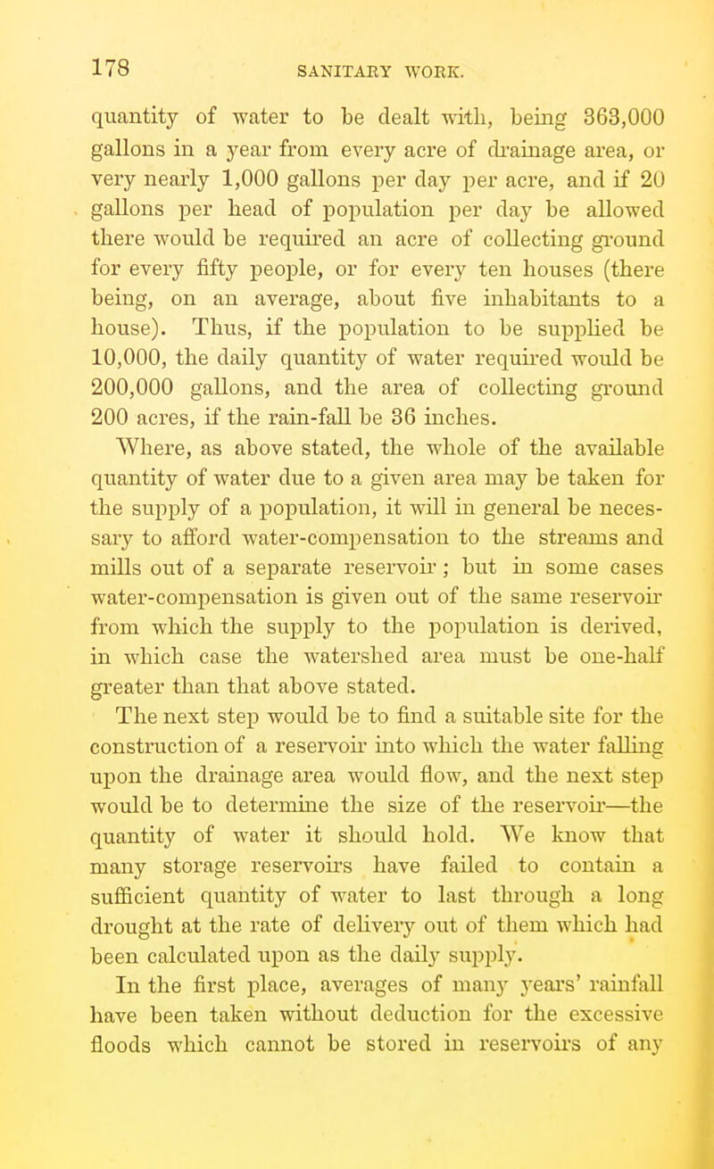 quantity of water to be dealt with, being 363,000 gallons in a year from every acre of cbainage area, or very nearly 1,000 gallons per day per acre, and if 20 gallons per liead of population per day be allowed there would be required an acre of collecting gi'ound for every fifty people, or for every ten houses (there being, on an average, about five inhabitants to a house). Thus, if the population to be supplied be 10,000, the daily quantity of water required would be 200,000 gallons, and the area of collecting gi-ound 200 acres, if the rain-fall be 36 inches, Where, as above stated, the whole of the available quantity of water due to a given area may be taken for the supply of a population, it will in general be neces- sary to afford water-compensation to the streams and mills out of a separate reservoir; but in some cases water-compensation is given out of the same reservoir from which the supply to the population is derived, in which case the watershed area must be one-haK greater than that above stated. The next step would be to find a suitable site for the construction of a reservoh* into which the water falling upon the drainage area would flow, and the next step would be to determme the size of the reservoir—the quantity of water it should hold. We know that many storage reservoirs have failed to contain a sufficient quantity of water to last through a long drought at the rate of deliverj'- out of them which had been calculated upon as the dailj^ supply. In the first place, averages of manj^ j'ears' rainfall have been taken without deduction for the excessive floods which cannot be stored in reservoirs of any