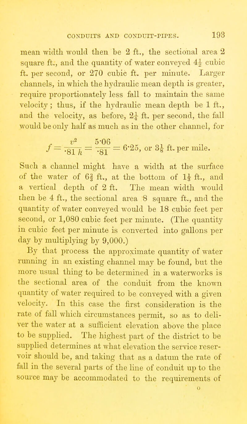 mean width would then be 2 ft., the sectional area 2 square ft., and the quantity of water conveyed 4| cubic ft. per second, or 270 cubic ft. per minute. Larger channels, in which the hydraulic mean depth is greater, require projjortionately less fall to maintain the same velocity; thus, if the hj^draulic mean depth be 1 ft., and the velocity, as before, 2^ ft. per second, the fall would be only half as much as in the other channel, for v 5'06 / = '^QiJi — '^Qi — 625, or 3|- ft. per mile. Such a channel might have a width at the surface of the water of 6g ft., at the bottom of 1^ ft., and a vertical depth of 2 ft. The mean width would then be 4 ft., the sectional area 8 square ft., and the quantity of water conveyed would be 18 cubic feet per second, or 1,080 cubic feet per minute. (The quantity in cubic feet per minute is converted into gallons per day by multiplying by 9,000.) By that process the approximate quantity of water running in an existing channel may be found, but the more usual thing to be determined in a waterworks is the sectional area of the conduit from the known quantity of water required to be conveyed with a given velocity. In this case the first consideration is the rate of fall which circumstances permit, so as to deli- ver the water at a sufficient elevation above the place to be supplied. The highest part of the district to be supplied determines at what elevation the service reser- voir should be, and taking that as a datum the rate of fall in the several parts of the line of conduit up to the source may be accommodated to the requirements of o