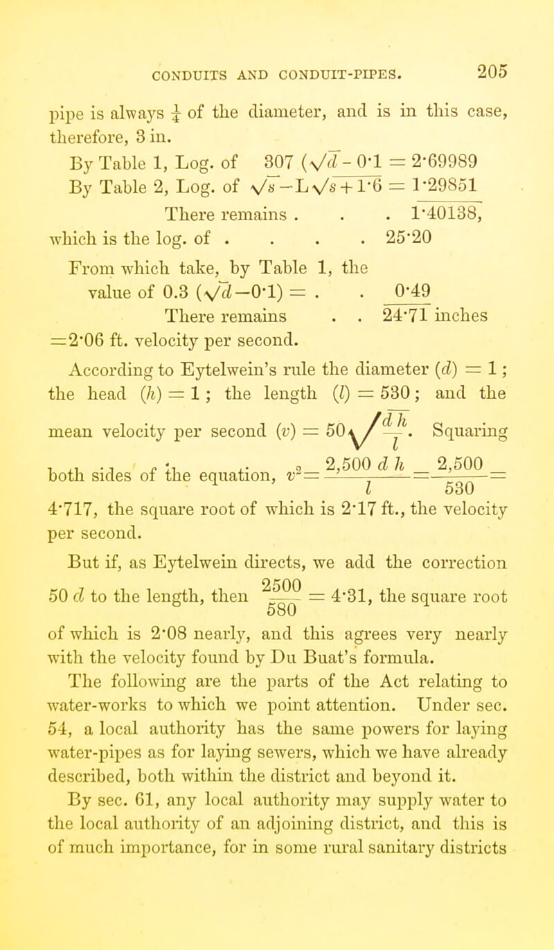 pipe is always ^ of the diameter, and is in this case, therefore. Sin. By Table 1, Log. of 307 (Vd- O'l = 2-69989 By Table 2, Log. of V«-Lv/s + l-6 = 1-29851 There remains . . . 1-40138, which is the log. of . . . .25-20 Frona which take, by Table 1, the value of 0.3 ^2-0-1) = . . 0*49 There remains . . 24-71 inches =2-06 ft. velocity per second. According to Eytelwein's rule the diameter [d) =1; the head (Ji) = 1; the length (I) = 530; and the mean velocity per second {v) = 50'^^—''. Squaring , ., . 1, ,. 0 2,500 d h 2,500 both sides oi the equation, v'=—— =— -= I 530 4-717, the square root of which is 2-17 ft., the velocity per second. But if, as Eytelwein directs, we add the correction 50 d to the length, then =: 4-31, the square root ^ 580 ^ of which is 2-08 nearly, and this agrees very nearly with the velocity found by Du Buat's formula. The following are the parts of the Act relating to water-works to which we point attention. Under sec. 54, a local authority has the same powers for laying water-pipes as for laying sewers, which we have already described, both within the district and beyond it. By sec. 61, any local authority may supply water to the local authority of an adjoining district, and this is of much importance, for in some rural sanitary districts