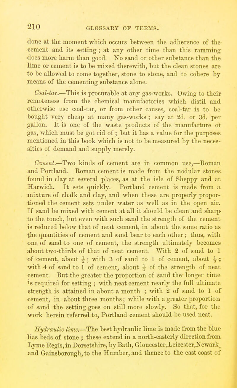 done at the moment which occui-s between the adherence of the cement and its setting; at any otlier time than tliis ramming does more harm than good. No sand or other substance than the lime or cement is to he mixed theremth, but the clean stones are to be allowed to come together, stone to stone, and to cohere by means of the cementing substance alone. Coal-tar.—This is procurable at any gas-works. Owing to their remoteness from the chemical manufactories which distil and otherwise use coal-tar, or from other causes, coal-tar is to be boiight very cheap at many gas-works ; say at 2d. or 3d. per gallon. It is one of the waste products of the manufacture ot gas, which must be got rid of ; but it has a value for the purposes mentioned in this book which is not to be measured by tlie neces- sities of demand and supply merely. Cement.—Two kinds of cement are in common use,—Eoman and Portland. Roman cement is made from the nodular stones found in clay at several jjlaces, as at the isle of Sheppy and at Harwich. It sets quickly. Portland cement is made from a mixture of chalk and clay, and wlien these are properly propor- tioned the cement sets vmder Avater as well as in the open air. If sand be mixed with cement at all it should be clean and sharp to the touch, but even with such sand the strength of the cement is reduced below tliat of neat cement, in about the same ratio as the quantities of cement and sand bear to each other; thus, with one of sand to one of cement, the strength ultimately becomes- about two-thirds of that of neat cement. With 2 of sand to 1 of cement, about \; with 3 of sand to 1 of cement, about } ; with 4 of sand to 1 of cement, about ^ of the strength of neat cement. But tlie greater the proportion of sand the' longer time is required for setting ; with neat cement nearl}^ the fuU idtimate strength is attained in about a month ; with 2 of sand to 1 of cement, in about three months; while with a greater proportion of sand the setting goes on still more slowly. So that, for tlie work herein referred to, Portland cement should be used neat. Hydraulic lime.—The best hydraulic lime is made from the blue lias beds of stone ; these extend in a north-easterly direction from Lyme Regis, in Dorsetshire, by Bath, Gloucester,Leicester,Newark, and Gainsborough, to the Humber, and thence to the east coast of