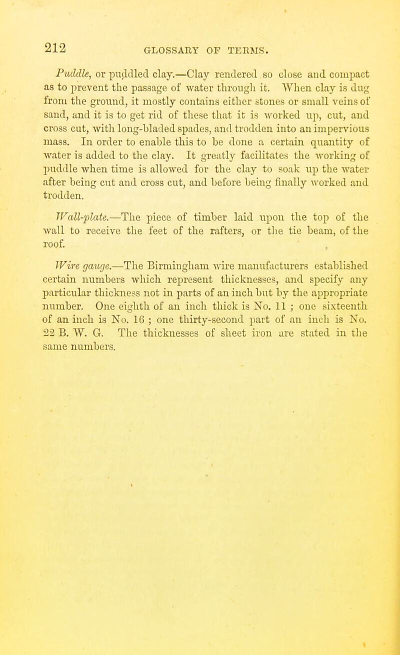 Puddle, or puddled clay.—Clay rendered so olose and compact as to prevent the passage of water through it. When clay is dug from the ground, it mostly contains either stones or small veins of sand, and it is to get rid of tliese that it is worked up, cut, and cross cut, with long-bladed spades, and trodden into an impervious mass. In order to enable this to be done a certain quantity of water is added to the clay. It greatly facilitates the working of puddle when time is allowed for the clay to soak iip the water after being cut and cross cut, and before being finally worked and trodtlen. TFall-plate.—The piece of timber laid upon the top of the wall to receive the feet of the rafters, or tlie tie beam, of the roof. , IFire gauge.—The Birmingham wii-e manufacturers established certain numbers which represent thicknesses, and specify any particular thickness not in parts of an inch but by the appropriate number. One eighth of an incli thick is No, 11 ; one sixteenth of an inch is No. 16 ; one thirty-second part of an inch is No. 22 B. W. G. The thicknesses of sheet iron are stated in the same numbers.