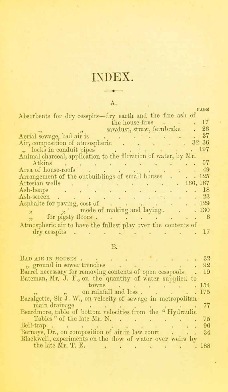 INDEX. A. PACK Absorbents for dry cesspits—dry earth and the fine ash of the. house-lires . . .17 ., „ sawdust, straw, fernbrake . 26 Aerial sewage, bad aii- is . . . . • . .37 Air, composition of atmospheric ..... 32-36 „ locks in conduit pipes . . . . • • 197 Animal charcoal, application to the filtration of water, by Mr. Atkins 57 Area of house-roofs ........ 49 Arrangement of the outbuildings of small houses . . . 125 Artesian wells 166, 167 Ash-heaps . . . . 18 Ash-screen . . 23 Asphalts for paving, cost of 129 „ „ ■ mode of making and laying. . .130 „ for pigsty floors 6 Atmospheric air to have the fullest i^lay over the contents of dry cesspits 17 Bad air ix houses 92 19 „ ground in sewer trenches ..... Barrel necessary for removing contents of open cesspools Bateman, Mr.' J. F., on the quantity of water supplied to towns „ „ on rainfall and loss .... Bazalgette, Sir J. W., on velocity of sewage in metropolitan main drainage ....... Beardmore, table of bottom velocities from the  Hydraulic Tables  of tlie late Mr. N Bell-trap Bcmays, Dr., on composition of air in law court Blackwell, experiments on the flow of water over weirs by the late Mr. T. E. 188 32 154 175 77 96 34