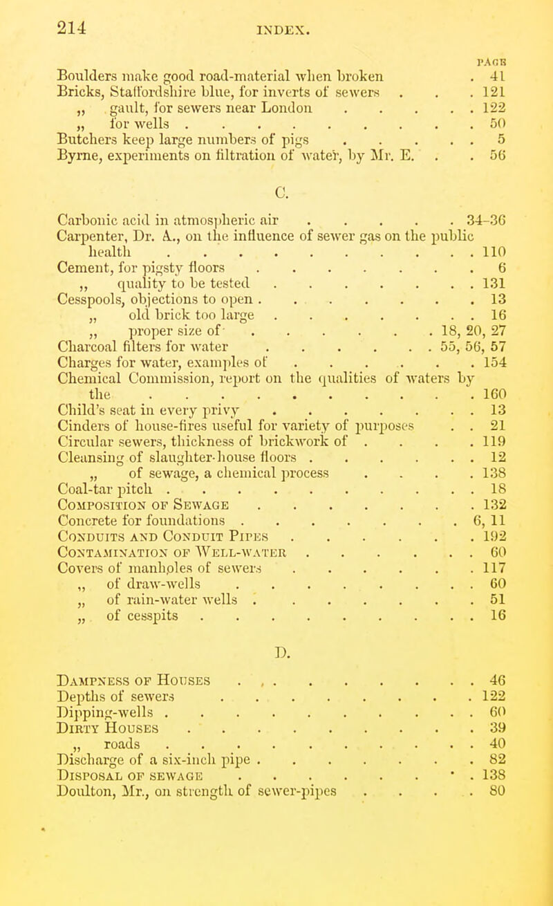 PACK Boulders make good road-material wlien broken . 41 Bricks, Stad'ordsliire blue, for inverts of sewers . . .121 „ gault, for sewers near London 122 „ for wells ......... bO Butchers keep large numbers of pigs 5 Byrne, experiments on filtration of water, by Mr. E. . .56 C. Carbonic acid in atmos])heric air . .... 34-.36 Carpenter, Dr. A.., on the influence of sewer gas on the public health . 110 Cement, for pigsty floors ....... 6 „ quality to be tested 1.31 Cesspools, objections to open . 13 „ old brick too large 16 „ proper size of- 18, 20, 27 Charcoal filters for water 55, 56, 57 Charges for water, examples of 154 Chemical Commission, report on the qualities of Avaters by the 160 Child's seat in every priv_y 13 Cinders of house-fires useful for variety of purposes . . 21 Circular sewers, thickness of brickwork of . . . .119 Cleansing of slaughter-house floors . . . . . . 12 „ of sewage, a chemical process .... 138 Coal-tar pitch 18 Composition of Sewage 132 Concrete for foundations 6, 11 Conduits and Conduit Pipes 192 Contamination of Well-water 60 Covei-s of manhples of sewers . . . . . .117 „ of draw-wells 60 „ of rain-water wells 51 „ of cesspits 16 D. Dampness of Houses 46 DejJths of sewers . 122 Dipping-wells ....... ... 60 Dirty Houses 39 „ roads 40 Discharge of a six-inch pipe 82 Disposal of sewage • . 138 Doulton, Mr., on strength of sewer-pipes . . . . 80