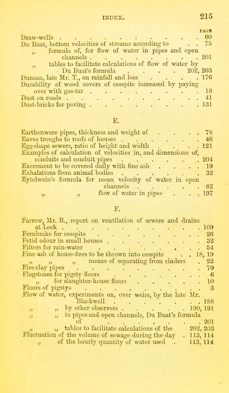 PACK Draw-wells 60 Du Buat, bottom velocities of streams according to . . 75 „ formula of, for flow of water in pipes and open channels 201 „ tables to facilitate calculations of flow of water by Du Buat's formula .... 202, 203 Duncan, late Mr. T., on rainfall and loss .... 176 Durability of wood covers of cesspits increased by paying over with gas-tar 18 Dust on roads .......... 41 Dust-bricks for paving 131 E. Earthenware pipes, thickness and weight of . . . . 78 Eaves troughs to roofs of houses 46 Egg-shape sewers, ratio of height and width . . . . 121 Examples of calculation of velocities in, and dimensions of, conduits and conduit pipes 204 Excrement to be covered daily with fine ash . . . . 19 Exhalations from animal bodies .32 Eytelwein's formula for mean velocity of water in open chaimels 82 „ „ flow of water in pipes . . . 197 F. FaiTow^ Mr. K., report on ventilation of sewers and drains at Leek 109 Fembrake for cesspits . 26 Fetid odour in small houses .32 Filters for rain-Avater . . . . . , . . 54 Fine ash of house-fires to be thrown into cesspits . . 18, 19 „ „ „ means of separating from cinders . 22 Fire-clay pipes 79 Flagstones for pigsty floors 6 „ for slaughter-house floors 10 Floors of pigstys 3 Flow of water, experiments on, over weirs, bv the late Mr. Blackwell . . . . . . 188 „ „ by other observers 190, 191 „ 5) ill pipes and open channels, Du Buat's formula of 201 „ „ tables to facilitate calculations of the 202, 203 Fluctuation of the volume of sewage during the day . 113, 114 „ of the hourly quantity of water used . 113, 114