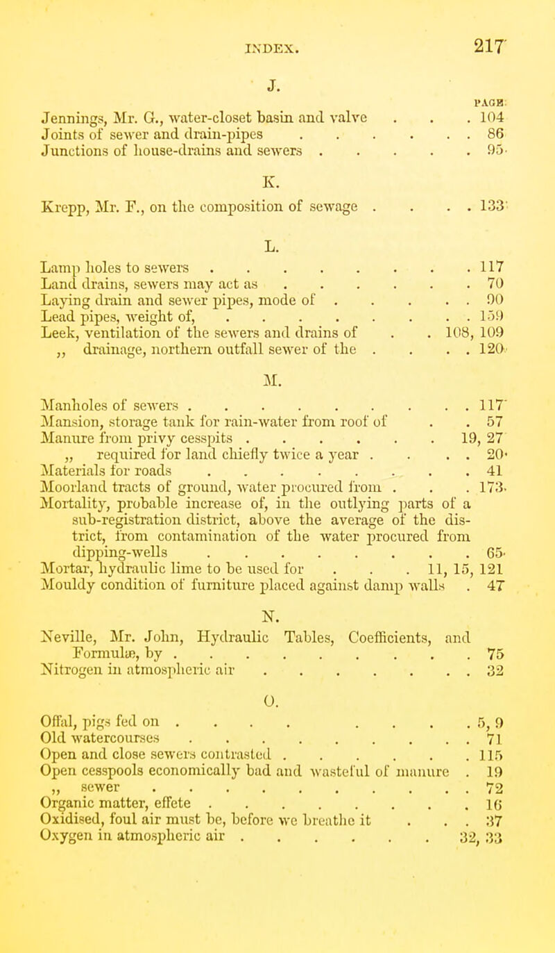 J. I'AOB: Jennings, Mr. G., water-closet basin and valve . . . 104 Joints of seM'er and drain-pipes . . . . . . 86 Junctions of house-drains and sewers 95- K. Krepp, Mr. F., on the composition of sewage . . . . 133' L. Lamp lioles to sewers Land drains, sewers may act as . . . Laying drain and sewer pipes, mode of . Lead pipes, weight of, ... . Leek, ventilation of the sewers and drains of „ drainage, northern outfall sewer of the M. Manholes of sewers 117' Mansion, storage tank for rain-water from roof of . . 57 Manure from privy cesspits . . . . . . 19, 27 „ required for land cliiefly twice a year . . . . 20' Materials for roads ........ 41 Moorland tracts of ground, water procured ii-om . . . 173- Mortality, probable increase of, in the outlying parts of a sub-registration district, above the average of the dis- trict, from contamination of the water procured from dipping-wells 65' Mortar, hydraulic lime to be used for . . . 11, 15, 121 Mouldy condition of furniture placed against damp walls . 4T N. Neville, Mr. John, Hydraulic Tables, Coefficients, and Formulae, by 75 Nitrogen in atmospheiic air 32 0. Offal, pigs fed on ... . .... 5, f) Old watercourses . . . . . . . . . 71 Open and close sewers contrasted 115 Open cesspools economically bad and wasteful of manure . 19 „ sewer 72 Organic matter, effete 16 Oxidised, foul air must be, before we breathe it . . . 37 Oxygen in atmospheric air 32, 33 . 70 . . 00 . . 159 . 108, 109 . . 120