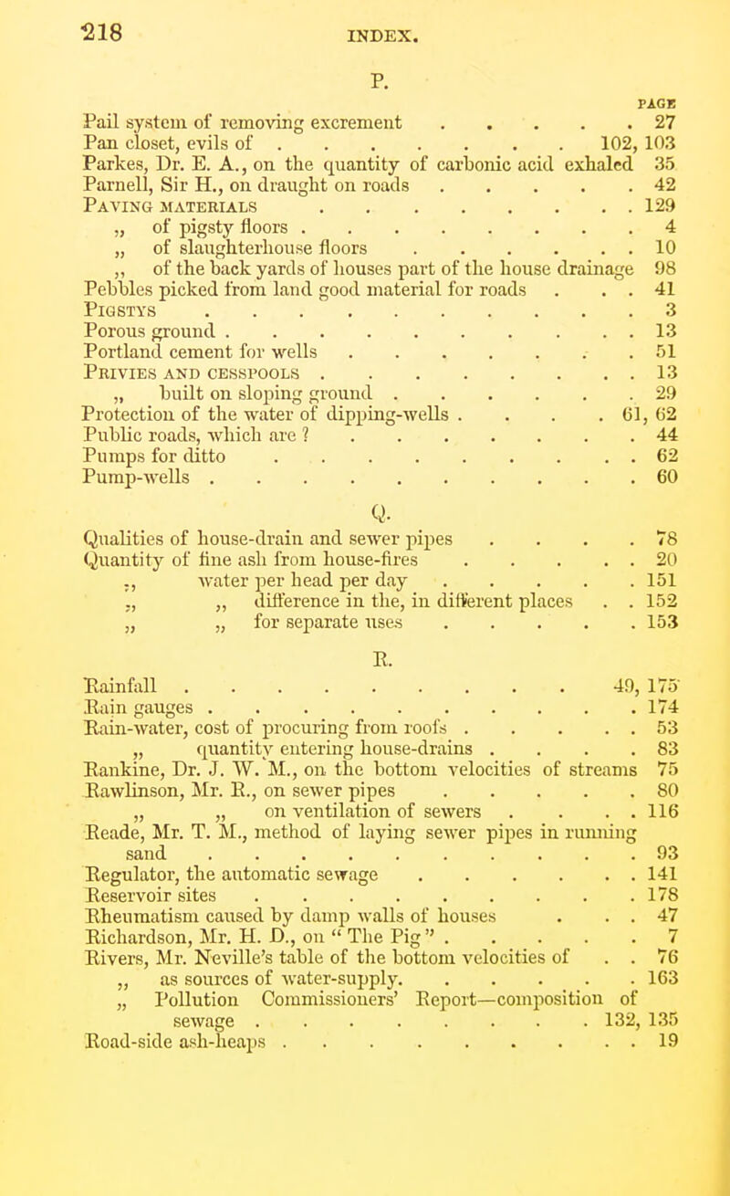 PAGE Pail system of removing excrement 27 Pan closet, evils of 102, 103 Parkes, Dr. E. A., on the quantity of carbonic acid exhaled 35 Parnell, Sir H., on draught on roads 42 Paving materials 129 „ of pigsty floors 4 „ of slaughterhouse floors 10 „ of the back yards of houses part of the house drainage 98 Pebbles picked from land good material for roads . . . 41 PiGSTYS 3 Porous ground 13 Portland cement for wells . 51 Privies and cesspools 13 „ built on sloping ground 29 Protection of the water of dipping-wells . . . . 61, 62 Public roads, which are ? 44 Pumps for ditto . 62 Pump-wells 60 Q. Qualities of house-drain and sewer pipes Quantity of flne ash from house-fires .... ., water per head per day .... ,, „ difterence in the, in different places „ „ for separate use-s .... 78 20 151 152 153 R. Rainfall 49, 175 Rain gauges 174 Rain-water, cost of procuring from roofs 53 „ quantity entering house-drains . . . .83 Rankine, Dr. J. W. M., on the bottom velocities of streams 75 Rawlinson, Mr. R., on sewer pipes 80 „ „ on ventilation of sewers . . . . 116 Eeade, Mr. T. M., method of laying sewer pipes in rumiing sand 93 Regulator, the automatic sewage 141 Reservoir sites 178 Rheumatism caused by damp walls of houses . . . 47 Richardson, Mr. H. D., on  The Pig 7 Rivers, Mr. Neville's table of the bottom velocities of . . 76 „ as sources of water-supply 163 „ Pollution Commissioners' Report—composition of sewage 132, 135 Road-side ash-heai^s 19