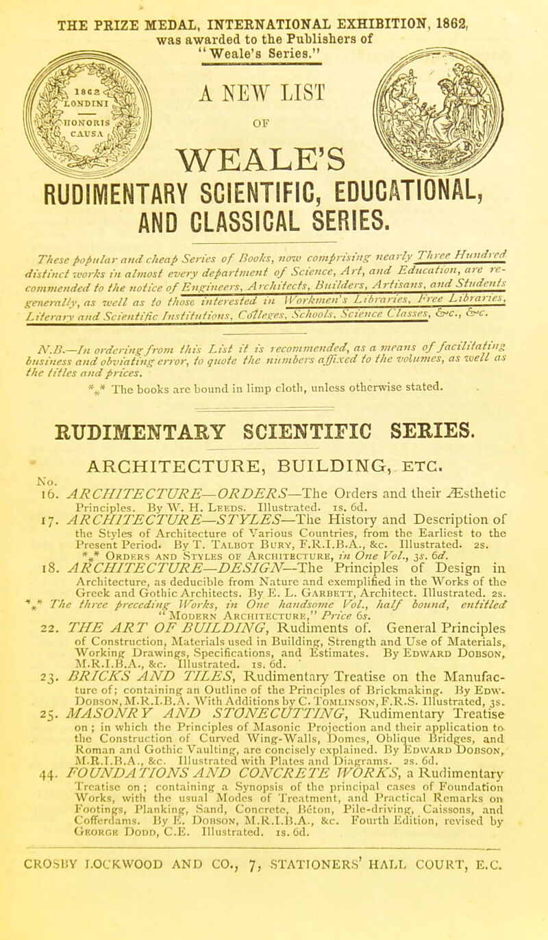 THE PRIZE MEDAL, INTERNATIONAL EXHIBITION, 1862, was awarded to the Publishers of Weale's Series. A NEW LIST OF WEALE'S RUDIMENTARY SCIENTIFIC, EDUCATIONAL, AND CLASSICAL SERIES. These popular and cheap Series of Boohs, iio-cv comprisiiis nearly Three Huuiireti distinct '.vorhs in almost every department of Science, Art, and Education, are re- commended to the notice of Enfrineers, Architects, Builders, Artisans, and Students generally, as 7vell as to those interested in ll'orhmen's Libraries, Free Libraries. Literaiy and Scientific Lnstituiions, CoHetres. Schools, Science Classes, {^c, <5vc. N.B.—In ordering from this List it is recommended, as a means of facilitating business and obviating error, to quote the numbers affixed to the volumes, as well as the titles and prices. The books arc bound in limp clotli, unless otherwise stated. Ko. I6 RUDIMENTARY SCIENTIFIC SERIES. ARCHITECTURE, BUILDING, ETC. ARCHITECTURE—ORDERS—Ta& Orders and their Esthetic Principles. By W. H. Leeds. Illustrated, is. 6d. 17. ARCHITECTURE—STYLES—History and Description of the Styles of Architecture of Various Countries, from the Earliest to the Present Period. By T. Talbot BaRY, F.R.I.B.A., &c. Illustrated. 2S. *»* Orders and .Styles of Architecture, in One Vol., 2,s. dd. 18. ARCHITECTURE—DESIGN—The Principles of Design in Architecture, as deducible from Nature .and exemplified in the Works of the Greek and Gothic Architects. By E. L. Garbett, Architect. Illustrated. 2s. ,* The three preceding Works, in One handsome Vol., half bound, entitled  Moder.n Architecture,6j. 22. THE ART OF BUILDING, Rudiments of. General Principles of Construction, Materials used in Building, .Strength and Use of Materials, Working Drawings, Specifications, and Estimates. By Edward Dobson, M.R.I.H.A., &c. Illustrated, is. 6d. ' 23. BRICKS AND TILES, Rudimentaiy Treatise on the Manufac- ture of; containing an Outline of the Principles of Brickmaking. By Edw. DoDSON,M.R.I.B.A. With Additions by C.ToMLiNSON,r.R.S. Illustrated, 3s. 25. MASONRY AND STONECUTTING, Rudimentary Treatise on ; in which the Principles of Masonic Proiection and their application to the Construction of Curved Wing-Walls, Domes, Oblique Bridges, and Roman and Gothic Vaulting, are concisely explained. By Edward Dobson, M.R.T.B.A., &C. Illustrated with Plates and Diagrams, as. 6d. 44. FOUNDATIONS AND CONCRETE WORKS, a Rudimentary Treatise on ; containing ,a .Synopsis of the principal cases of Foundation Works, with the usual iSIodcs of Treatment, and Practical Remarks on Footings, Planking, .Sand, Concrete, Beton, Pile-driving, Caissons, and Cofferdams. By E. Dohson, M.R.I.B.A., &c. Fourth Edition, revised by Georgh DoDD, C.E. Illustrated, is. 6d.