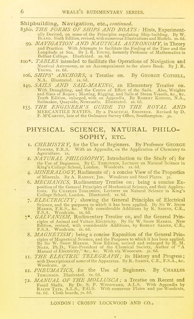 Shipbuilding, IMavigation, etc., continued. ^Ibis. THE FORMS OF SHIPS AND BOATS: Hints, Experiment- all)' Derived, on some of the Principles regulating Sbip-building. By W. Bland. Sixth Edition,revised,wlthnumerousIllustrationsandModcls. is. 6d. 99. NAVIGATION AND NAUTICAL ASTRONOMY, in Theory and Practice. With Attempts to facilitate the Finding of the Time and the- Longitude at Sea. By J. R. You.ng, formerly Professor of Mathematics in Belfast College. Illustrated. 2s. 6d. 100*. TABLES intended to facilitate the Operations of Navigation and Nautical Astronomy, as an Accompaniment to the above Book. By J. R^ Young, is. 6d. 106. SHIPS' ANCHORS, a Treatise on. By George Cotsell, N.A. Illustrated, is. 6d. 149. SAILS AND SAIL-MAKING, an Elementary Treatise on. With Draughting, and the Centre of Effort of the Sails. Also, Weights, and Sizes of Ropes ; Masting, Rigging, and Sails of Steam Vessels, &c., &c. Tenth Edition, enlarged, with an Appendix. By Robert Kippi.ng, N.A.^ Sailmaker, Quayside, Newcastle. Illustrated, as. 6d. 155. THE ENGINEER'S GUIDE TO THE ROYAL AND- MERCANTILE NAVIES. By a Practice, Engixekr. Revised by D. E. M'Carthy, late of the Ordnance Sur\'ey Office, Southampton. 3s. PHYSICAL SCIENCE, NATURAL PHILO- SOPHY, ETC. 1. CHEMISTRY, for the Use of Beginners. By Professor GEORGE FowNES, F.R.S. With an Appendix, on the Application of Chcmistrj' ta Agriculture, is. 2. NATURAL PHILOSOPHY, Introduction to the Study of; for the Use of Beginners. By C. Tomlixsox, Lecturer on Natural Science in King's College School, London. Woodcuts, is. 6d. 4. MINERALOGY, Rudiments of; a concise View of the Properties- of Minerals. By A. Ramsay, Jun. Woodcuts and Steel Plates. 3s. 6. MECHANICS, Rudimentary Treatise on; being a concise Ex» position of the General Principles of Mechanical Science, and their Applica- tions. By Charles Tomlinsox, Lecturer on Natural Science in King's. College School, London. Illustrated, is. 6d. 7. ELECTRICITY; showing the General Principles of Electrical Science, and the purposes to which it has been applied. By Sir W. Sxow Harris, F.R.S., &c. AVith considerable Additions by R. Sabine, C.E., F.S.A. Woodcuts. IS. 6d. 7*. GALVANISM, Rudimentary Treatise on, and the General Prin- ciples of Animal and Voltaic Electricity. By Sir AV. Sxow Harris. New Edition, revised, with considerable Additions, by Roukut Sauixe, C.E,, F.S.A. Woodcuts. IS. 6d. 8. MAGNETISM; being a concise Exposition of the General Prin- ciples ofMagnetic.il Science, and the Purposes to which it has been applied. By Sir W. .Sxow Harris. New Edition, revised and enlarged by H. M. NoAD, Ph.D., Vice-President of the Chemical Society, Author of A Manual of Electricity, &c., &c. AVith 165 AVooocuts. 3s. 6d. 11. THE ELECTRIC TELEGRAPH; its Histoiy and Progress; with Descriptions of some of the Apparatus. By R. Sauixe, C.E., F.S.A., &c. Woodcuts. 3s 12. PNEUMATICS, for the Use of Beginners. By Charles ToMUxsox. Illustrated, is. 6d. 72. MANUAL OF THE MOLLUSCA ; a Treatise on Recent and Fossil Shells. By Dr. S. P. AVoonwARD, A.L.S. AVith Appendix by Ralph Tate, A.L.S., I'.G.S. AVith numerous I'latcs and 300 Woodcuts, 6s. fid. Cloth boards, 7s. 6d.