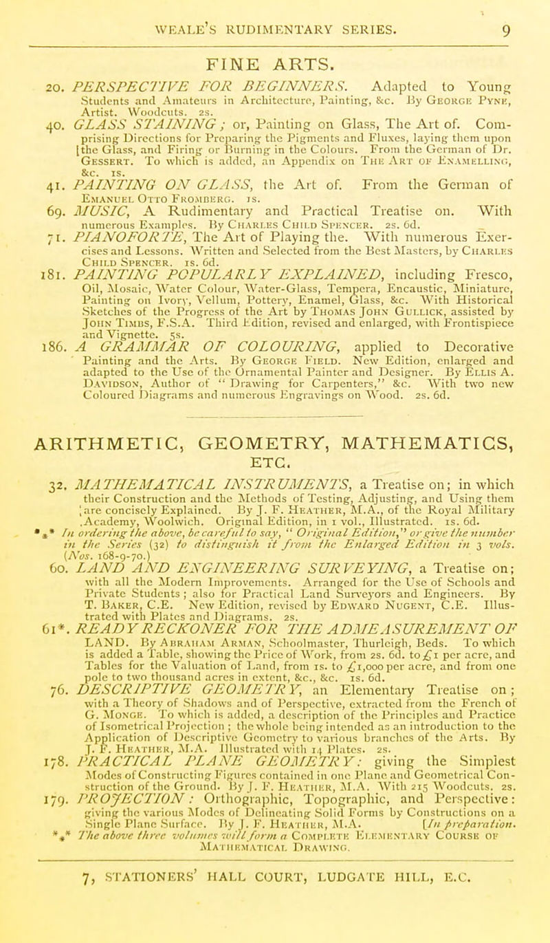 FINE ARTS. 20. PERSPECTIVE FOR BEGINNERS. Adapted to Young Students and Amateurs in Architecture, Painting, &c. By Geokge Pynm;, Artist. Woodcuts. 2S. 40. GLASS STAINING ; or, Painting on Gla.s.s, The Art of. Com- prising Directions for Preparing the Pigments and Fluxes, laying tlicm upon [the Glass, and Firing or Burning in the Colours. From the German of Dr. Gessert. To which is added, an Appendix on The Art oi- Kxamellinc, 8tc. IS. 41. PAINTING ON GLASS, the Ait of. From the German of E.MANL'EL Otto Fuo.MnERO. is. 69. MUSIC, A Rudimentary and Practical Treatise on. With numerous Examples. By CnARr.Es Child .Spi;nxer. 2s. 6d. 71. PIANOFORTE, The Art of Playing the. With numerous Exer- cises and Lessons. Written and .Selected from the Best blasters, by Cii.\RU'.s Child Spenxer. is. 6d. 181. PAINTING POPULARLY EXPLAINED, including Fresco, Oil, ilosaic. Water Colour, AVater-Glass, Tempera, Encaustic, Miniature, Painting on Ivory, Vellum, Pottery, Enamel, Glass, &c. With Historical .Sketches of the Progress of the Art by Thomas John Gollick, assisted by John Timbs, F.S.A. Third Edition, revised and enlarged, with Frontispiece and Vignette. 5s. 186. A GRAMMAR OF COLOURING, applied to Decorative Painting and the Arts. By George Field. New Edition, enlarged and adapted to the Use of the Ornamental Painter and Designer. By Ellis A. Davidson, Author of  Drawing for Carpenters, &c. With two new Coloured Diagrams and numerous Engravings on AVood. 2s. 6d. ARITHMETIC, GEOMETRY, MATHEMATICS, ETC. 32, MATHEMATICAL INSTRUMENTS, a Treatise on; in which their Construction and the Methods of Testing, Adjusting, and Using them ',are concisely Explained. By J. F. Heather, M.A., of the Royal Military .Academy, Woolwich. Original Edition, in i vol., Illustrated, is. 6d. In ortieriiLg i lie above, be careful io say,  Orii^Liial Eiliilo]i,^^ or give the iitniiber ill the Series (32) to distiiigiiisli it from the Enlarged Edition iii 3 vols, (AW. 168-9-70.) 60. LAND AND ENGINEERING SURVEYING, a Treatise on; with all the Modem Improvements. Arranged for the Use of Schools and Private Students ; also for Practical Land Sur^'eyors and Engineers. By T. Baker, C.E. New Edition, revised by Edw.4Rd Nugent, C.E. Illus- trated with Plates and Diagrams. 2S. bi*. READY RECKONER FOR THE ADMEASUREMENT OF LAND. ByAuRAiiAM Arman, .Schoolmaster, Thurleigh, Beds. To which is added a Table, showing the Price of Work, from 2S. 6d. to£i per acre, and Tables for the Valuation of Land, from is. to ;{Ji,ooopcr acre, and from one pole to two thousand acres in extent, &c., &c. is. 6d. 76. DESCRIPTIVE GEOMEIRY, an Elementary Treatise on; with a Theory of .Shadows and of Perspective, extracted from the French of G. Monge. To which is added, a description of the Principles and Practice of Isomctrical Projection ; the whole being intended as an introduction to the Application of Descriptive Geometry to various branches of the Arts. By J. F. Heather, ALA. Illustrated with 14 J'latcs. 2s. 178. PRACTICAL PLANE GEOMETRY: giving the .Simplest Modes of Constructing Figures contained in one Plane and Geometrical Con- struction of the Ground. Hy [. F. Heather, M..^. AVith 215 Woodcuts. 2s. 179. PROJECTION: Ortliographic, Topographic, and Perspective: giving the various Modes of Delineating Solid Forms by Constructions on a .Single Plane .Surface. By J. F. UEA riiER, j\l.A. [/// preparation, *»* The above three voliaiies-milform a Qm\v\.v.'\v. Elementary Course of Mathematical Drawing.