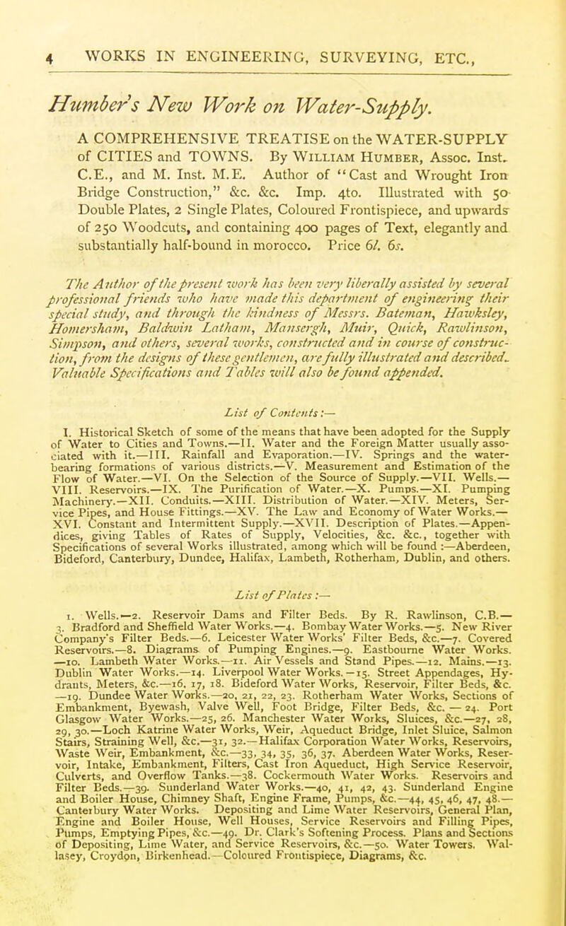 A COMPREHENSIVE TREATISE on the WATER-SUPPLY of CITIES and TOWNS. By William Humber, Assoc. Inst. C.E., and M. Inst. M.E. Author of Cast and Wrought Iron Bridge Construction, &c. &c. Imp. 4to. Illustrated with 50 Double Plates, 2 Single Plates, Coloured Frontispiece, and upwards' of 250 Woodcuts, and containing 400 pages of Text, elegantly and substantially half-bound in morocco. Price 61, 6s. The Author of the present tvork has been zvry liberally assisted by several professional f riends luho have made this department of engineering their special study, and through the kindness of Messrs. Bateman, Hawksley, Hoviersham, Baldwin Latham, Mansergh, Aluir, Quick, Rawlinsoti, Simpson, and others, several works, constructed and in course of construc- tion, from the designs of these gentlemen, are fully illustrated and described. Valuable Specifications and Tables will also be found appended. I. Historical Sketch of some of the means that have been adopted for the Supply of Water to Cities and Towns.—II. Water and the Foreign Matter usually asso- ciated with it.—III. Rainfall and Evaporation.—IV. Springs and the water- bearing formations of various districts.—V. Measurement and Estimation of the Flow of Water.—VI. On the Selection of the Source of Supply.—VII. Wells.— VIII. Reservoirs.—IX, The Purification of Water.—X. Pumps.—XI. Pumping Machinery.—XII. Conduits.—XIII. Distribution of Water.—XIV. Meters, Ser- vice Pipes, and House Fittings.—XV. The Law and Economy of Water Works.— XVI. Constant and Intermittent Supply.—XVII. Description of Plates.—Appen- dices, giving Tables of Rates of Supply, Velocities, &c. &c., together with Specifications of several Works illustrated, among which will be found :—Aberdeen, Bideford, Canterbury, Dundee, Halifax, Lambeth, Rotherham, Dublin, and others. I. Wells.—2. Reservoir Dams and Filter Beds. By R. Rawlinson, C.B.— 3. Bradford and Sheffield Water Works.—4. Bombay Water Works.—5. New River Company's Filter Beds.—6. Leicester Water Works' Filter Beds, &c.—7. Covered Reservoirs.—8. Diagrams of Pumping Engines.—9. Eastbourne Water Works. —10. Lambeth Water Works.—11. Air Vessels and Stand Pipes.—12. Mains.—13. Dublin Water Works.—14. Liverpool Water Works.— 15. Street Appendages, Hy- drants, Meters, &c.—16. 17, 18. Bideford Water Works, Reservoir, Filter Beds, &c. —ig. Dundee Water Works.—ao, 21, 22, 23. Rotherham Water Works, Sections of Embankment, Eyewash, Valve Well, Foot Bridge, Filter Beds, &c. — 24. Port Glasgow Water Works.—25, 26. Manchester Water Works, Sluices, &c.—27, 28, 29, 30.—Loch Katrine Water Works, Weir, Aqueduct Bridge, Inlet Sluice, Salmon Stairs, Straining Well, &c.—31, 32.—Halifa.\ Corporation Water Works, Reservoirs, Waste Weir, Embankment, &c.—33, 34, 35, 36, 37. Aberdeen Water Works, Reser- voir, Intake, Embankment, Filters, Cast Iron Aqueduct, High Service Reservoir, Culverts, and Overflow Tanks.—38. Cockermouth Water Works. Reservoirs and Filter Beds.—39. Sunderland Water Works.—40, 41, 42, 43. Sunderland Engine and Boiler House, Chimney Shaft, Engine Frame, Pumps, &c.—4^, 45, 46, 47, 48.— Canterbury Water Works. Depositing and Lime Water Reservoirs, General Plan, Engine and Boiler House, Well Houses, Service Reservoirs and Filling Pipes, Pumps, Emptying Pipes, &c.—49. Dr. Clark's Softening Process. Plans and Section-s of Depositing, Lime Water, and Service Reservoirs, &c.—50. Water Towers. Wal- lasey, Croydpn, Birkenhead.—Coloured Frontispiece, Diagrams, &c. Htmbers New Work on List of Contents:— List of Plates;—