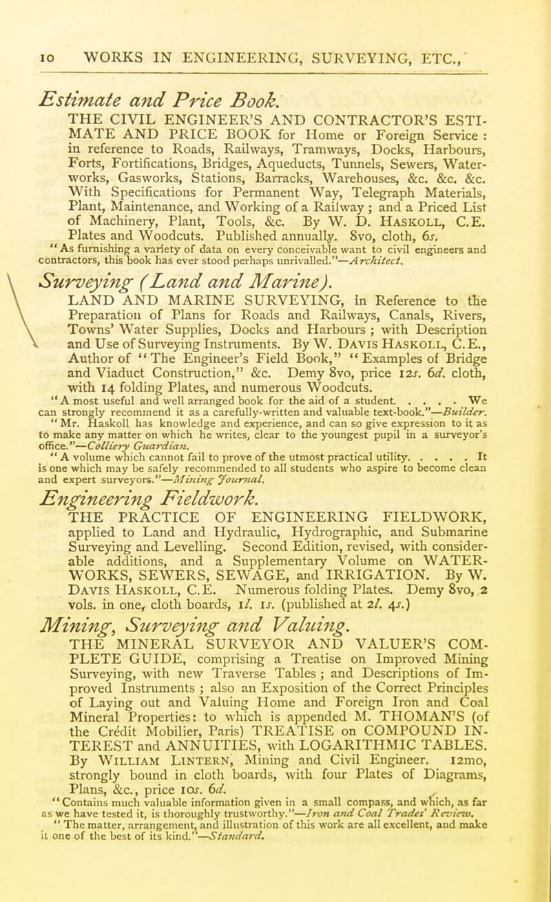 Estimate and Price Book. THE CIVIL ENGINEER'S AND CONTRACTOR'S ESTI- MATE AND PRICE BOOK for Home or Foreign Service : in reference to Roads, Railways, Tramways, Docks, Harbours, Forts, Fortifications, Bridges, Aqueducts, Tunnels, Sewers, Water- works, Gasworks, Stations, Barracks, Warehouses, &c. &c. &c. With Specifications for Permanent Way, Telegraph Materials, Plant, Maintenance, and Working of a Railway ; and a Priced List of Machinery, Plant, Tools, &c. By W. D. Haskoll, C.E. Plates and Woodcuts. Published annually. 8vo, cloth, 6j.  As furnishing a variety of data on every conceivable want to civil engineers and contractors, this book has ever stood perhaps unrivalled.—Architect. Surveying (Land and Marine). LAND AND MARINE SURVEYING, in Reference to the Preparation of Plans for Roads and Railways, Canals, Rivers, Towns' Water Supplies, Docks and Harbours ; with Description and Use of Sui-veying Instruments. By W. Davis Haskoll, C. E., Author of The Engineer's Field Book,  Examples of Bridge and Viaduct Construction, &c. Demy 8vo, price i2j. dd. cloth, with 14 folding Plates, and numerous Woodcuts. A most useful and well arranged book for the aid of a student .... We can strongly recommend it as a carefully-written and valuable text-book.—Builder.  Mr. Haskoll has knowledge and experience, and can so give expression to it as to make any matter on which he writes, clear to the youngest pupil in a surveyor's office.—Colliery Guardian.  A volume which cannot fail to prove of the utmost practical utility. .... It is one which may be safely recommended to all students who aspire to become clean and expert surveyors.—Mi7iing Journal. Engineering Fieldwork. THE PRACTICE OF ENGINEERING FIELDWORK, applied to Land and Hydraulic, Hydrographic, and Submarine Surveying and Levelling. Second Edition, revised, with consider- able additions, and a Supplementary Volume on WATER- WORKS, SEWERS, SEWAGE, and IRRIGATION. By W. Davis Haskoll, C. E. Numerous folding Plates. Demy 8vo, 2 vols, in one, cloth boards, i/. IJ-. (published at 2/. 4^.) Mining, Stirveying and Valuing. THE MINERAL SURVEYOR AND VALUER'S COM- PLETE GUIDE, comprising a Treatise on Improved Mining Surveying, with new Traverse Tables ; and Descriptions of Im- proved Instruments ; also an Exposition of the Correct Principles of Laying out and Valuing Home and Foreign Iron and Coal Mineral Properties: to which is appended M. THOMAN'S (of the Credit Mobilier, Paris) TREATISE on COMPOUND IN- TEREST and ANNUITIES, with LOGARITHMIC TABLES. By William Lintern, Mining and Civil Engineer. i2mo, strongly bound in cloth boards, with four Plates of Diagrams, Plans, &c., price \Qs. 6d.  Contains much valuable information given in a small compass, and which, as far as we have tested it, is thoroughly trustworthy.—Iron and Coal Trades' Review,  The matter, arrangement, and illustration of this work are all excellent, and make it one of the best of its kmd.—Standard.