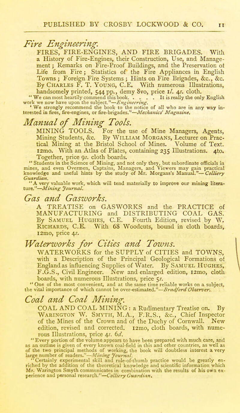 Fire Engineering. FIRES, FIRE-ENGINES, AND FIRE BRIGADES. With a History of Fire-Engines, their Construction, Use, and Manage- ment ; Remarks on Fire-Proof Buildings, and the Preservation ot Life from Fire; Statistics of the Fire Appliances in English Towns ; Foreign Fire Systems ; Hints on Fire Brigades, &c., &c. By Charles F. T. Young, C.E. With numerous Illustrations, handsomely printed, 544 pp., demy 8vo, price \l. 4^. cloth.  We can most heartily commend this book It is really the only English work we now have upon the subject.—Engineering. ' We strongly recommend the book to the notice of all who are in any way in- terested in fires, fire-engines, or fire-brigades.—Mec/ianics' Magazine. Mamial of Mining Tools. MINING TOOLS. For the use of Mine Managers, Agents, Mining Students, &c. By William Morgans, Lecturer on Prac- tical Mining at the Bristol School of Mines. Volume of Text. i2mo. With an Atlas of Plates, containing 235 Illustrations. 4to. Together, price gj. cloth boards.  Students in the Science of Mining, and not only they, but subordinate officials in mines, and even Overmen, Captains, Managers, and Viewers may gain practical knowledge and useful hints by the study of Mr. Morgans's Manual.—Colliery Guardian. A very valuable work, which will tend materially to improve our mining litera- ture.—Mining Journal. Gas and Gasworks. A TREATISE on GASWORKS and the PRACTICE of MANUFACTURING and DISTRIBUTING COAL GAS. By Samuel Hughes, C.E. Fourth Edition, revised by W. Richards, C.E. With 68 Woodcuts, bound in cloth boards, i2mo, price 4^. Waterworks for Cities and Towns. WATERWORKS for the SUPPLY of CITIES and TOWNS, with a Description of the Principal Geological Formations of England as influencing Supplies of Water. By Samuel Hughes, F.G.S., Civil Engineer. New and enlarged edition, i2mo, cloth boards, with numerous Illustrations, price ^s.  One of the most convenient, and at the same time reliable works on a subject, the vital importance of which cannot be over-estimated.—Bradford Observer. Coal and Coal Mining. COAL AND COAL MINING : a Rudimentary Treatise on. By Warington W. Smyth, M.A., F.R.S., &c., Chief Inspector of the Mines of the Crown and of the Duchy of Cornwall. New edition, revised and corrected. i2mo, cloth boards, with nume- rous Illustrations, price 4J. 6d. Every portion of the volume appears to have been prepared with much care, and as an outhne is given of every known coal-field in this and otlier countries, as well as of the two principal methods of working, the book will doubtless interest a very large number of readers.—Mining Journal. Certainly experimental skill and rule-of-thumb practice would be greatly en- riched by the addition of the theoretical knowledge and scientific information which Mr. Warington Smyth communicates in combination with the results of his owa ex- perience and personal research.—Colliery Guardian.