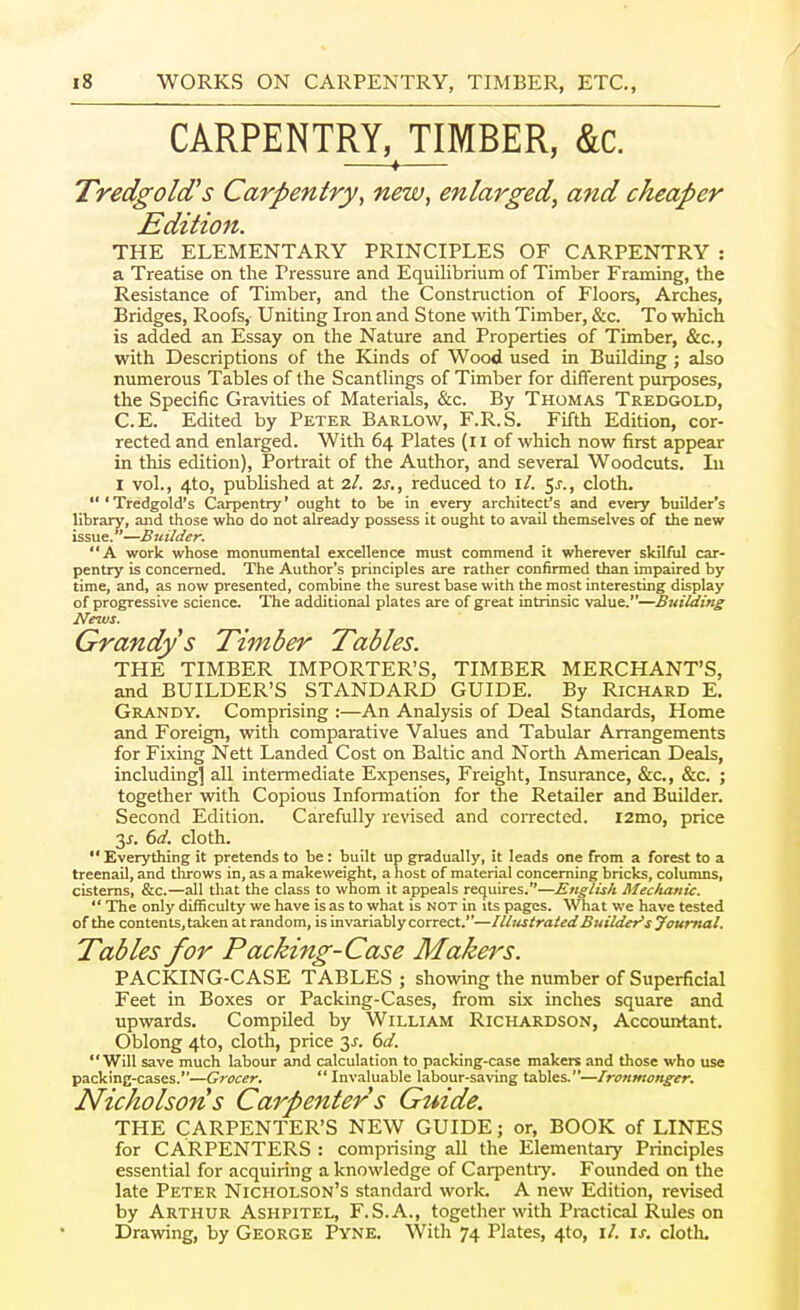 CARPENTRY, TIMBER, &c. —♦— Tredgold's Carpentry, new, enlarged, and cheaper Edition. THE ELEMENTARY PRINCIPLES OF CARPENTRY : a Treatise on the Pressure and Equilibrium of Timber Framing, the Resistance of Timber, and the Construction of Floors, Arches, Bridges, Roofs, Uniting Iron and Stone with Timber, &c. To which is added an Essay on the Nature and Properties of Timber, &c., with Descriptions of the Kinds of Wood used in Building; also numerous Tables of the Scantlings of Timber for different purposes, the Specific Gravities of Materials, &c. By Thomas Tredgold, C.E. Edited by Peter Barlow, F.R.S. Fifth Edition, cor- rected and enlarged. With 64 Plates (ii of which now first appear in this edition), Portrait of the Author, and several Woodcuts. lu I vol., 4to, pulsUshed at 2/. 2j., reduced to \l. 5^., cloth. 'Tredgold's Carpentry' ought to be in every architect's and every builder's library, and those who do not already possess it ought to avail themselves of the new issue.—Builder. A work whose monumental excellence must commend it wherever skilful car- pentry is concerned. The Author's principles are rather confirmed than impaired by time, and, as now presented, combine the surest base with the most interesting display of progressive science. The additional plates are of great intrinsic value.—Building News. Grandys Timber Tables. THE TIMBER IMPORTER'S, TIMBER MERCHANT'S, and BUILDER'S STANDARD GUIDE. By Richard E, Grandy. Comprising :—An Analysis of Deal Standards, Home and Foreign, with comparative Values and Tabular Arrangements for Fixing Nett Landed Cost on Baltic and North American Deals, including] all intermediate Expenses, Freight, Insurance, &c., &c. ; together with Copious Information for the Retailer and Builder. Second Edition. Carefully revised and coirected. i2mo, price 3^. 6rf. cloth.  Everything it pretends to be: built up gradually, it leads one from a forest to a treenail, and throws in, as a makeweight, a host of material concerning bricks, columns, cisterns, &c.—all that the class to whom it appeals requires.—English Mechanic.  The only difficulty we have is as to what is not in its pages. What we have tested of the contents,taken at random, is invariably correct.—Illustrated Buildei's Journal. Tables for Packing-Case Makers. PACKING-CASE TABLES; showing the number of Superficial Feet in Boxes or Packing-Cases, from six inches square and upwards. Compiled by William Richardson, Accountant. Oblong 4to, cloth, price 3^. dd. Will save much labour and calculation to packing-case makers and those who use packing-cases.—Grocer,  Invaluable labour-saving tables.—Ironmonger. Nicholsons Carpenters Guide. THE CARPENTER'S NEW GUIDE; or, BOOK of LINES for CARPENTERS : comprising all the Elementary Principles essential for acquiring a knowledge of Cai-pentiy. Founded on the late Peter Nicholson's standard work. A new Edition, revised by Arthur Ashpitel, F.S.A., together with Practical Rules on Drawing, by George Pyne. With 74 Plates, 4to, \l. \s. clotli.