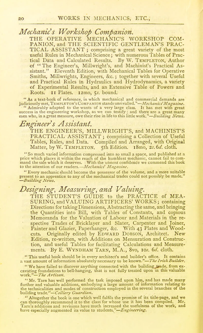 Mechanics Workshop Companion. THE OPERATIVE MECHANIC'S WORKSHOP COM- PANION, and THE SCIENTIFIC GENTLEMAN'S PRAC- TICAL ASSISTANT ; comprising a great variety of the most useful Rules in Mechanical Science; with numerous Tables of Prac- tical Data and Calculated Results. By W. Templeton, Author of The Engineer's, Millwright's, and Machinist's Practical As- sistant. Eleventh Edition, with Mechanical Tables for Operative Smiths, Millwrights, Engineers, &c.; together with several Useful and Practical Rules in Hydraulics and Hydrodynamics, a variety of Experimental Results, and an Extensive Table of Powers and Roots. II Plates. i2mo, 5^. bound.  As a text-book of reference, in which mechanical and commercial demands are judiciously met, Templeton's Companion stands unrivalled.—Mechanics'Magazitte.  Admirably adapted to the wants of a very lar^e class. It has met with great success in the engineering workshop, as we can testify ; and there are a great many ■men who, in a great measure, owe their rise in life to this little work.—Building News. Engineer s Assistant. THE ENGINEER'S, MILLWRIGHT'S, and MACHINIST'S PRACTICAL ASSISTANT ; comprising a Collection of Useful Tables, Rules, and Data. Compiled and Arranged, with Original Matter, by W. Templeton. 5th Edition. i8mo, 2j.6i/. cloth.  So much varied information compressed into so small a space, and published at a price which places it within the reach of the humblest mechanic, cannot fail to com- mand the sale which it deserves. With the utmost confidence we commend this book to the attention of our readers.—Mechanics' Magazine.  Every mechanic should become the possessor of the volume, and a more suitable present to an apprentice to any of the mechanical trades could not possibly be made. —Building News. Designing, Measuring, and Valuing. THE STUDENT'S GUIDE to the PRACTICE of MEA- SURING, andVALUING ARTIFICERS' WORKS; containing Directions for taking Dimensions, Abstracting the same, and bringing the Quantities into Bill, with Tables of Constants, and copious Memoranda for the Valuation of Labour and Materials in the re- spective Trades of Bricklayer and Slater, Carpenter and Joiner, Painter and Glazier, Paperhanger, &c. With 43 Plates and Wood- cuts. Originally edited by Edward Dobson, Architect. New Edition, re-written, with Additions on Mensuration and Construc- tion, and useful Tables for facilitating Calculations and Measure- ments. By E. Wyndham Tarn, M.A., 8vo, ioj. dd. cloth.  This useful book should be in every architect's and builder's office. It contains a vast amount of information absolutely necessary to be known.—Tlu Irish Builder.  We have failed to discover anything connected with the building^jUade, from ex- cavating foundations to bell-hanging, that is not fully treated upon m this valuable ■work.—The Artizan.  Mr. Tarn has well performed the task imposed upon him, and has made many further and valuable additions, embodying a large amount of information relating to the technicalities and modes of construction employed in the several branches of the building trade.—Colliery Guardian.  Altogether the book is one which well fulfils the promise of its title-page, and we can thoroughly recommend it to the class for whose use it has been compded. Mr. Tarn's additions and revisions have much increased the usefulness of the work, and have especially augmented its value to students.—Engineering.