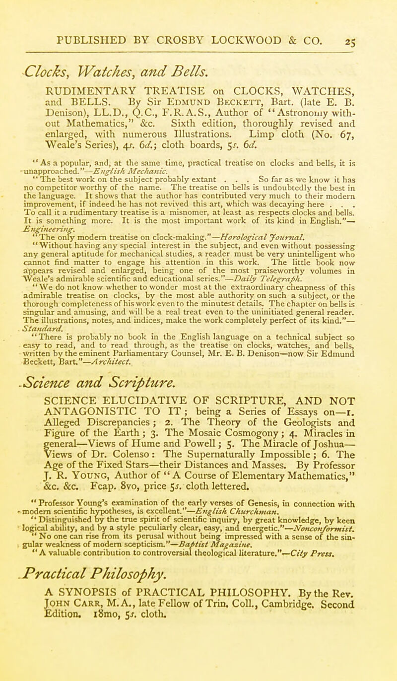 -Clocks, Watches, and Bells. RUDIMENTARY TREATISE on CLOCKS, WATCHES, and BELLS. By Sir Edmund Beckett, Bart. (late E. B. Denison), LL.D., Q.C., F.R.A.S., Author of  Astronomy with- out Mathematics, &c. Sixth edition, thoroughly revised and enlarged, with numerous Illustrations. Limp cloth (No. 67, Weale's Series), 4J. 6d.; cloth boards, 5^. dd.  As a popular, and, at the same time, practical treatise on clocks and bells, it is • unapproached.—English Mechanic.  The best work on the subject probably extant . . . So far as we know it has no competitor worthy of the name. The treatise on bells is undoubtedly the best in the language. It shows that the author has contributed very much to their modern improvement, if indeed he has not revived this art, which was decaying here . . . To call it a rudimentary treatise is a misnomer, at least as respects clocks and bells. It is something more. It is the most important work of its kind in English.— Snzineerijig. The only modem treatise on clock-making.—Horological youmal, Without having any special interest in the subject, and even without possessing any general aptitude for mechanical studies, a reader must be very unintelligent who cannot find matter to engage his attention in this work. The little book now appears revised and enlarged, being one of the most praiseworthy volumes in Weale's admirable scientific and educational series.—Daily Telegraph.  We do not know whether to wonder most at the extraordinary cheapness of this admirable treatise on clocks, by the most able authority on such a subject, or the thorough completeness of his work even to the minutest details. The chapter on bells is singular and amusing, and will be a real treat even to the uninitiated general reader. The illustrations, notes, and indices, make the work completely perfect of its kind.— Slaudard. There is probably no book in the English language on a technical subject so easy to read, and to read through, as the treatise on clocks, watches, and bells, Nvritten by the eminent Parliamentary Counsel, Mr. E. B. Denison—now Sir Edmund Beckett, Bait.—Architect ■Science and Scripture. SCIENCE ELUCIDATIVE OF SCRIPTURE, AND NOT ANTAGONISTIC TO IT; being a Series of Essays on—r. AUeged Discrepancies ; 2. The Theory of the Geologists and Figure of the Earth; 3. The Mosaic Cosmogony; 4. Miracles in general—Views of Hume and Powell; 5- The Miracle of Joshua— Views of Dr. Colenso: The Supematurally Impossible; 6. The Age of the Fixed Stars—their Distances and Masses. By Professor J. R. Young, Author of A Course of Elementary Mathematics, &c, &c. Fcap. 8vo, price Sj. cloth lettered.  Professor Young's examination of the early verses of Genesis, in connection with • modem scientific hypotheses, is excellent.—English Churchman.  Distin^ished by the tree spirit of scientific inquiry, by great knowledge, by keen logical ability, and by a style peculiarly clear, easy, and energetic.—Nonconformist.  No one can rise from its perasal without being impressed with a sense of the siu- ; gular weakness of modem scepticism.—Ba/>list Magazine.  A valuable contribution to controversial theological literature.—C/Vj/ Press. .Practical Philosophy. A SYNOPSIS of PRACTICAL PHILOSOPHY. By the Rev. John Carr, M.A., late Fellow of Trin. Coll., Cambridge. Second Edition, i8mo, 5^. cloth.