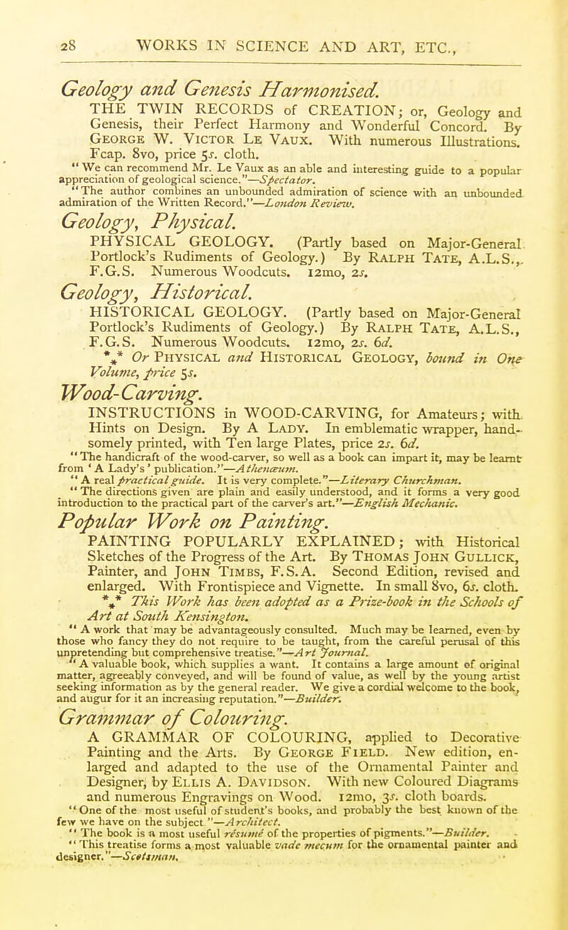 Geology and Genesis Harmonised. THE TWIN RECORDS of CREATION; or, Geology and Genesis, their Perfect Harmony and Wonderful Concord. By George W. Victor Le Vaux, With numerous Illustrations. Fcap. Svo, price 5j. cloth.  We can recommend Mr. Le Vaux as an able and iuteresting guide to a popular appreci.ation of geological science.—Spectator. The author combines an unbounded admiration of science with an unbounded, admiration of the Written Record.—London Review. Geology, Physical, PHYSICAL GEOLOGY. (Partly based on Major-General Portlock's Rudiments of Geology.) By Ralph Tate, A.L.S.,, F.G.S. Numerous Woodcuts. i2mo, zs. Geology, Historical. HISTORICAL GEOLOGY. (Partly based on Major-General Portlock's Rudiments of Geology.) By Ralph Tate, A.L.S., F.G.S. Numerous Woodcuts. 12mo, zs. 6d. *,* Or Physical ajid Historical Geology, boiind in Or^e Volume, f>rice 55. Wood- Carving. INSTRUCTIONS in WOOD-CARVING, for Amateurs; with. Hints on Design. By A Lady. In emblematic wrapper, hand- somely printed, with Ten large Plates, price zs. 6d.  The handicraft of the wood-carver, so well as a book can impart it, may be learnt from ' A Lady's' publication.—Atlienceutn.  A real practical guide. It is very complete.—Literary Churchman. ** The directions given are plain and easily understood, and it forms a very good introduction to the practical part of the carver's art.—English Mechanic. Popular Work on Painting. PAINTING POPULARLY EXPLAINED; -ivith Historical Sketches of the Progress of the Art. By Thomas John Gullick, Painter, and John Times, F.S.A. Second Edition, revised and enlarged. With Frontispiece and Vignette. In small 8vo, 6j. cloth. *,* This Work has been adopted as a Prize-book in the Schools of Art at South ICensington.  A work that may be advantageously consulted. Much may be learned, even by those who fancy they do not require to be taught, from the careful perusal of this unpretending but comprehensive treatise.—Art Journal. A valuable book, which supplies a want. It contains a large amount of original matter, agreeably conveyed, and will be found of value, as well by the young .-u-tist seeking information as by the general reader. We give a cordial welcome to the book, and augur for it an increasing reputation.—Builder. Grammar of Colouring. A GRAMMAR OF COLOURING, applied to Decorative Painting and the Arts. By George Field. New edition, en- larged and adapted to the use of tlie Ornamental Painter and Designer, by Ellis A. Davidson. With new Coloured Diagrams and numerous Engravings on Wood. i2mo, 3^. cloth boards. One of the most useful of student's books, and probably the best known of the few we have on the subject—Architect.  The book is a most useful resume of the properties of pigments.—Builder. This treatise forms a niost valuable vade rnecum for the ornamental painter and designer.—Sctttman,