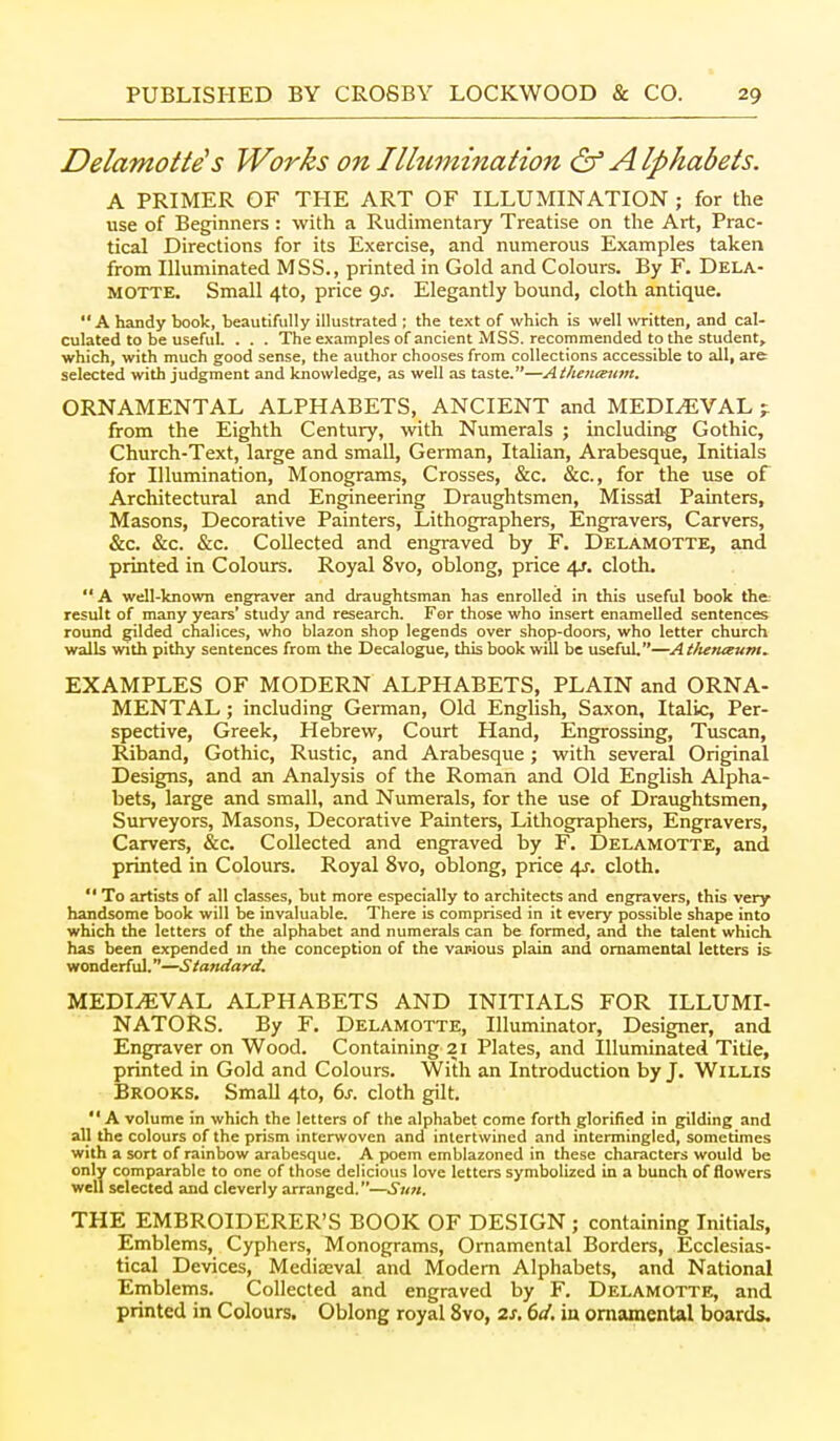 Delamotte's Works on Ilhimination & Alphabets. A PRIMER OF THE ART OF ILLUMINATION ; for the use of Beginners : with a Rudimentary Treatise on the Art, Prac- tical Directions for its Exercise, and numerous Examples taken from Illuminated MSS., printed in Gold and Colours. By F. Dela- MOTTE. Small 4to, price <js. Elegantly bound, cloth antique. A handy book, beautifully illustrated ; the text of which Is well written, and cal- culated to be useful. . . . The examples of ancient MSS. recommended to the student, which, with much good sense, the author chooses from collections accessible to all, are selected with judgment and knowledge, as well as taste.—Aiheiiceiim. ORNAMENTAL ALPHABETS, ANCIENT and MEDIEVAL from the Eighth Century, with Numerals ; including Gothic, Church-Text, large and small, German, Italian, Arabesque, Initials for Illumination, Monograms, Crosses, &c. &c., for the use of Architectural and Engineering Draughtsmen, Missal Painters, Masons, Decorative Painters, Lithographers, Engravers, Carvers, &c. &c. &c. Collected and engraved by F. Delamotte, and printed in Colours. Royal 8vo, oblong, price 4/. cloth. A well-known engraver and draughtsman has enrolled in this useful book tht result of many years' study and research. For those who insert enamelled sentences round gilded chalices, who blazon shop legends over shop-doors, who letter church walls with pithy sentences from the Decalogue, this book will be useful.—Atlunaum^ EXAMPLES OF MODERN ALPHABETS, PLAIN and ORNA- MENTAL ; including GeiTnan, Old English, Saxon, Italic, Per- spective, Greek, Hebrew, Court Hand, Engrossing, Tuscan, Riband, Gothic, Rustic, and Arabesque; with several Original Designs, and an Analysis of the Roman and Old English Alpha- bets, large and small, and Numerals, for the use of Draughtsmen, Surveyors, Masons, Decorative Painters, Lithographers, Engravers, Carvers, &;c. Collected and engraved by F. Delamotte, and printed in Colours. Royal 8vo, oblong, price 4^. cloth.  To artists of all classes, but more especially to architects and engravers, this very handsome book will be invaluable. There is comprised in it every possible shape into which the letters of the alphabet and numerals can be formed, and the talent which has been expended m the conception of the various plain and ornamental letters is wonderful.—Standard. MEDIEVAL ALPHABETS AND INITIALS FOR ILLUMI- NATORS. By F. Delamotte, Illuminator, Designer, and Engraver on Wood. Containing 21 Plates, and Illuminated Title, printed in Gold and Colours. With an Introduction by J. Willis Brooks. Small 4to, 6j-. cloth gilt. A volume in which the letters of the alphabet come forth glorified in gilding and all the colours of the prism interwoven and intertwined and intermingled, sometimes with a sort of rainbow arabesque. A poem emblazoned in these characters would be only comparable to one of those delicious love letters symbolized in a bunch of flowers well selected and cleverly arranged.—Sun. THE EMBROIDERER'S BOOK OF DESIGN ; containing Initials, Emblems, Cyphers, Monograms, Ornamental Borders, Ecclesias- tical Devices, Mediieval and Modem Alphabets, and National Emblems. Collected and engraved by F. Delamotte, and printed in Colours. Oblong royal 8vo, 2s. 6d. in ornamental boards.