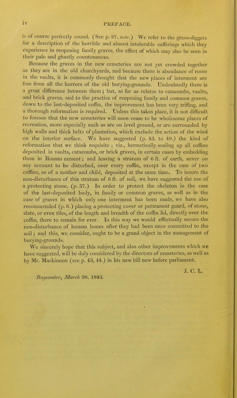 is of course perfectly sound. (See p. 27. note.) We refer to the grave-diggers for a description of the horrible and almost intolerable sufferings which they experience in reopening family graves, the effect of which may also be seen in their pale and ghastly countenances. Because the graves in the new cemeteries are not yet crowded together as they are in the old churchyards, and because there is abundance of room in the vaults, it is commonly thought that the new places of interment arc free from all the horrors of the old burying-grounds. Undoubtedly there is a great difference between them; but, as far as relates to catacombs, vaults, and brick graves, and to the practice of reopening family and common graves, ilown to the last-deposited coffin, the improvement has been very trifling, and a thorough reformation is required. Unless this takes place, it is not difficult to foresee that the new cemeteries will soon cease to be wholesome places of recreation, more especially such as are on level ground, or are surrounded by high walls and thick belts of plantation, which exclude the action of the wind on the interior surface. We have suggested (p. 43. to 49.) the kind of reformation that we think requisite ; viz., hermetically sealing up all coffins deposited in vaults, catacombs, or brick graves, in certain cases by embedding them in Roman cement j and leaving a stratum of 6 ft. of earth, never on any account to be disturbed, over every coffin, except in the case of two coffins, as of a mother and child, deposited at the same time. To insure the non-disturbance of this stratum of 6 ft. of soil, we have suggested the use of a protecting stone, (p. 37.) In order to protect the skeleton in the case of the last-deposited body, in family or common graves, as well as in the case of graves in which only one interment has been made, we have also recommended (p. 6.) placing a protecting cover or permanent guard, of stone, slate, or even tiles, of the length and breadth of the coffin lid, directly over the coffin, there to remain for ever. In this way we would effectually secure the non-disturbance of human bones after they had been once committed to the soil; and this, we considei-, ought to be a grand object in the management of burying-grounds. We sincerely hope that this subject, and also other improvements which we have suggested, will be duly considered by the directors of cemeteries, as well as by Mr. Mackinnon (see p. 43, 44.) in his new bill now before parliament. J. C. L. Ba^swater, March 28. 1843.