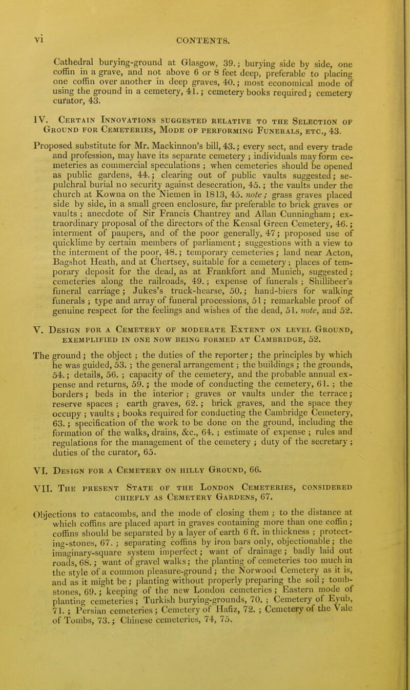 Cathedral burying-ground at Glasgow, 39.; burying side by side, one coffin in a grave, and not above 6 or 8 feet deep, preferable to placing one coffin over another in deep graves, 40.; most economical mode of using the ground in a cemetery, 4-1.; cemetery books required; cemetery cufator, 43. IV. Certain Innovations suggested relative to the Selection of Ground for Cemeteries, Mode of performing Funerals, etc., 43. Proposed substitute for Mr. Mackinnon's bill, 43.; every sect, and every trade and profession, may have its separate cemetery ; individuals may form ce- meteries as commercial speculations ; when cemeteries should be opened as public gardens, 44.; clearing out of public vaults suggested; se- pulchral burial no security against desecration, 43.; the vaults under the church at Kowna on the Niemen in 1813, 45. note ; grass graves placed side by side, in a small green enclosure, far preferable to brick graves or vaults ; anecdote of Sir Francis Chantrey and Allan Cunningham; ex- traordinary proposal of the directors of the Kensal Green Cemetery, 46.; interment of paupers, and of the poor generally, 47; proposed use of quicklime by certain members of parliament; suggestions with a view to the interment of the poor, 48.; temporary cemeteries j land near Acton, Bagshot Heath, and at Chertsey, suitable for a cemetery; places of tem- porary deposit for the dead, as at Frankfort and Munich, suggested; cemeteries along the railroads, 49.; expense of funerals ; ShiUibeer's funeral carriage; Jukes's truck-hearse, 50.; hand-biers for walking funerals ; type and array of funeral processions, 51; remarkable proof of genuine respect for the feelings and wishes of the dead, 51. note, and 52. V. Design for a Cemetery of moderate Extent on level Ground, exemplified in one now being formed at Cambridge, 52. The ground; the object ; the duties of the reporter; the principles by which he was guided, 53. ; the general arrangement; the buildings ; the grounds, 54.; details, 56. ; capacity of the cemetery, and the probable annual ex- pense and returns, 59.; the mode of conducting the cemetery, 61. ; the borders; beds in the interior ; graves or vaults under the terrace; reserve spaces ; earth graves, 62.; brick graves, and the space they occupy ; vaults ; books required for conducting the Cambridge Cemetery, 63.; specification of the work to be done on the ground, including the formation of the walks, drains, &c., 64. ; estimate of expense ; rules and regulations for the management of the cemetery ; duty of the secretary ; duties of the curator, 63. VI. Design for a Cemetery on hilly Ground, 66. VII. The present State of the London Cemeteries, considered chiefly as Cemetery Gardens, 67. Objections to catacombs, and the mode of closing them ; to the distance at which coffins are placed apart in graves containing more than one coffin; coffins should be separated by a layer of earth 6 ft. in tliickness ; protect- ing-stones, 67. ; separating coffins by iron bars only, objectionable; the imaginary-square system imperfect; want of drainage; badly laid out roads, 68.; want of gravel walks; the planting of cemeteries too much in the style of a common pleasure-ground; tlie Norwood Cemetery as it is, and as it might be ; planting without |)roperly preparing the soil; tomb- stones, 69.; keeping of the new London cemeteries; Eastern mode of planting cemeteries ; Turkish burying-grounds, 70. ; Cemetery of Eyub, 71. ; Persian cemeteries ; Cemetery of Hafiz, 72. ; Cemetery of the Vale of Tombs, 73.; Chinese cemeteries, 74, 75.