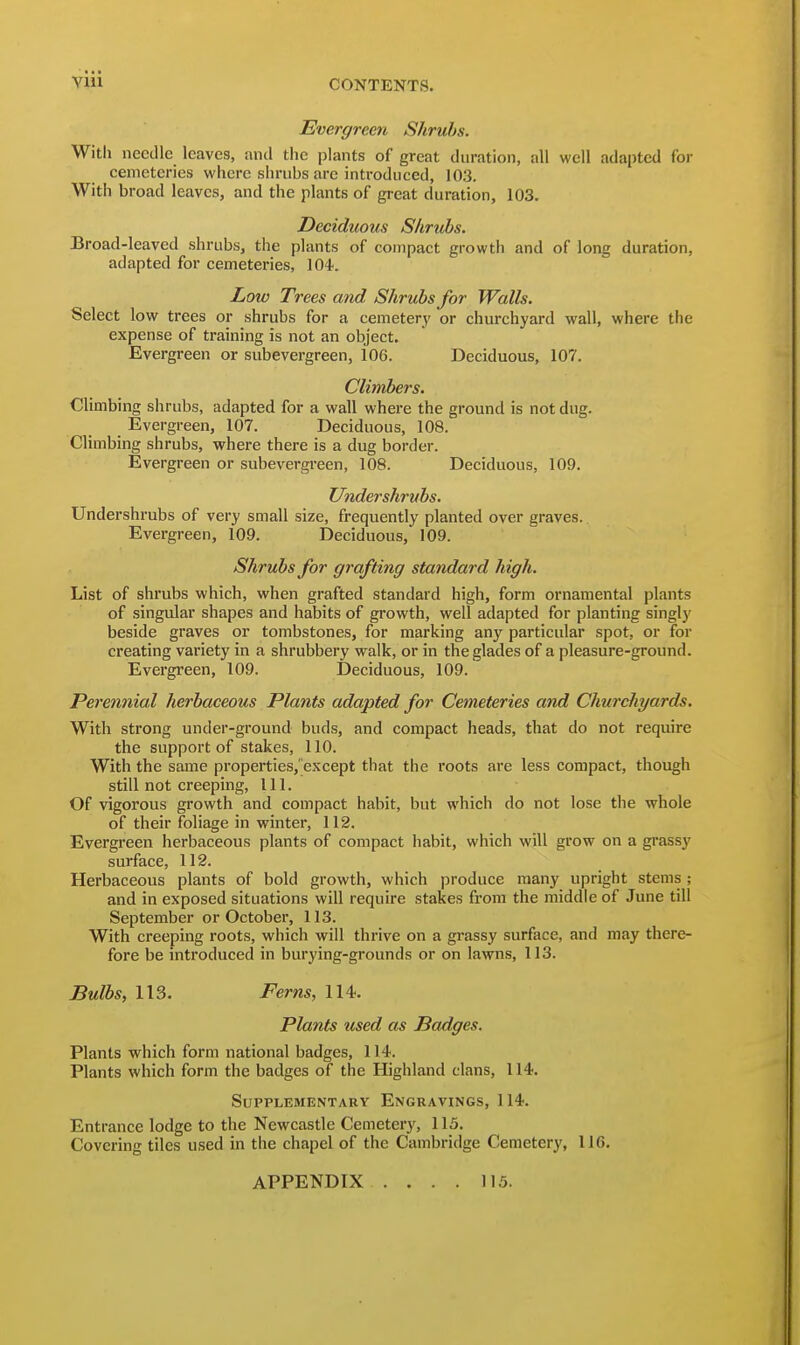 Evergreen Shrubs. Witli needle leaves, and the plants of great duration, all well adapted for cemeteries where shrubs are introduced, 103. With broad leaves, and the plants of great duration, 103. Deciduous S/irtibs. Broad-leaved shrubs, the plants of compact growth and of long duration, adapted for cemeteries, 104. Low Trees and Shrubs for Walls. Select low trees or shrubs for a cemetery or churchyard wall, where the expense of training is not an object. Evergreen or subevergreen, i06. Deciduous, 107. Climbe7-s. Climbing shrubs, adapted for a wall where the ground is not dug. Evergreen, 107. Deciduous, 108. Climbing shrubs, where there is a dug border. Evergreen or subevergreen, 108. Deciduous, 109. Undershrubs. Undershrubs of very small size, frequently planted over graves.. Evergreen, 109. Deciduous, 109. Shrubs for grafting standard high. List of shrubs which, when grafted standard high, form ornamental plants of singular shapes and habits of growth, well adapted for planting singlj' beside graves or tombstones, for marking any particular spot, or for creating variety in a shrubbery walk, or in the glades of a pleasure-ground. Evergreen, 109. Deciduous, 109. Perennial herbaceous Plants adapted for Cemeteries and ChwcJiyards. With strong under-ground buds, and compact heads, that do not require the support of stakes, 110. With the same properties,'except that the roots are less compact, though still not creeping, 111. Of vigorous growth and compact habit, but which do not lose the whole of their foliage in winter, 112. Evergreen herbaceous plants of compact habit, which will grow on a grassy surface, 112. Herbaceous plants of bold growth, which produce many upright stems ; and in exposed situations will require stakes from the middle of June till September or October, 113. With creeping roots, which will thrive on a grassy surface, and may there- fore be introduced in burying-grounds or on lawns, 113. Bulbs, 113. Ferns, 114. Plants used as Badges. Plants which form national badges, 114. Plants which form the badges of the Highland clans, 114. Supplementary Engravings, 114. Entrance lodge to the Newcastle Cemetery, 115. Covering tiles used in the chapel of the Cambridge Cemetery, 116. APPENDIX 115.