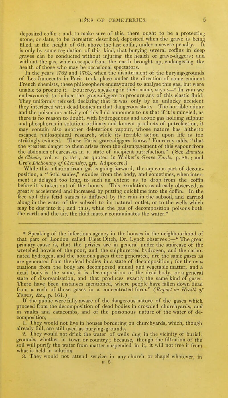 deposited coffin ; and, to make sure of this, there ought to be a protecting stone, or slate, to be hereafter described, deposited when the grave is being filled, at the height of 6 ft. above the last coffin, under a severe penalty. It is only by some regulation of this kind, that burying several coffins in deep graves can be conducted without injuring the health of grave-diggers; and without the gas, which escapes from the earth brought up, endangering the health of those who may be occasional spectators. In the years 1782 and 1783, when the disinterment of the burying-grounds of Les Innocents in Paris took place under the direction of some eminent French chemists, these philosophers endeavoured to analyse this gas, but were unable to procure it. Fourcroy, speaking in tiieir name, says :— In vain we endeavoured to induce the grave-diggers to procure any of this elastic fluid. They uniformly refused, declaring that it was only by an unlucky accident they interfered with dead bodies in that dangerous state. The horrible odour and the poisonous activity of this fluid announce to us that if it is mingled, as there is no reason to doubt, with hydrogenous and azotic gas holding sulphur and phosphorus in solution, ordinary and known products of putrefaction, it may contain also another deleterious vapour, whose nature has hitherto escaped philosophical research, while its terrible action upon life is too strikingly evinced. These Paris grave-diggers know, Fourcroy adds, that the greatest danger to them arises from the disengagement of this vapour from the abdomen of carcasses in a state of incipient putrefaction. (See Antiales de Chimie, vol. v. p. 15i., as quoted in Walker's Grave-Yards, p. 86. ; and Ure's Dictionary of Chemistry, ^t. Adipocere.} While this inflation from gas is going forward, the aqueous part of decom- position, a  fetid sanies, exudes from the body, and sometimes, when inter- ment is delayed too long, to such an extent as to drop from the coffin before it is taken out of the house. This exudation, as already observed, is greatly accelerated and increased by putting quicklime into the coffin. In the free soil this fetid sanies is diffused by the rain in the subsoil, and carried along in the water of the subsoil to its natural outlet, or to the wells which may be dug into it; and thus, while the gas of decomposition poisons both the earth and the air, the fluid matter contaminates the water.* * Speaking of the infectious agency in the houses in the neighbourhood of that part of London called Fleet Ditch, Dr. Lynch observes :— The great primary cause is, that the privies are in general under the staircase of the wretched hovels of the poor, and the sulphuretted hydrogen, and the carbo- nated hydrogen, and the noxious gases there generated, are the same gases as are generated from the dead bodies in a state of decomposition; for the eva- cuations from the body are decomposed animal and vegetable matter, and a dead body is the same, it is decomposition of the dead body, or a general state of disorganisation, and that produces exactly the same kind of gases. There have been instances mentioned, where people have fallen down dead from a rush of those gases in a concentrated form. {Report on Health of Towns, &c., p. 161.) If the public were fully aware of the dangerous nature of the gases which proceed from the decomposition of dead bodies in crowded churchyards, and in vaults and catacombs, and of the poisonous nature of the water of de- composition, 1. They would not live in houses bordering on churchyards, which, though already full, are still used as burying-grounds. 2. They would not drink the water of wells dug in the vicinity of burial- grounds, whether in town or country ; because, though the filtration of the soil will purify the water from matter suspended in it, it will not free it from what is held in solution 3. They would not attend service in any church or chapel whatever, in n fi