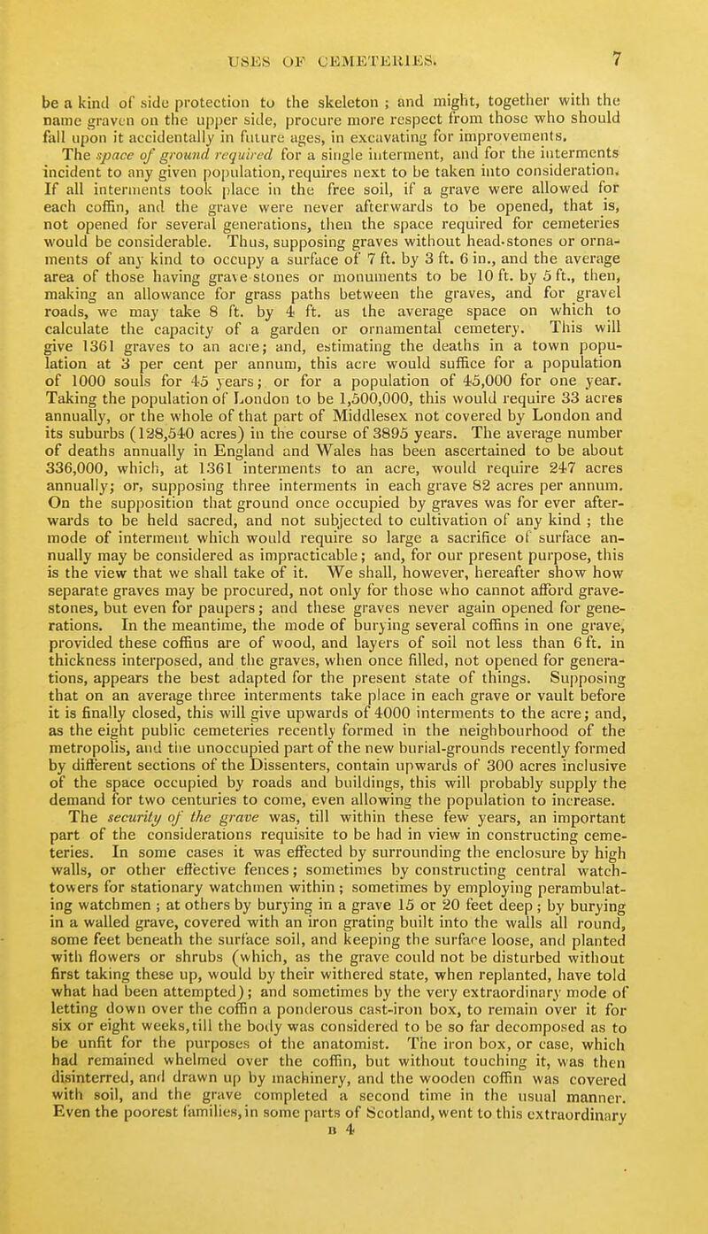 be a kind of side protection to tlie skeleton ; and might, together with the name graven on the upper side, procure more respect from those who should fall upon it accidentally in future ages, in excavating for improvements. The space of ground required for a single interment, and for the interments incident to any given population, requires next to be taken into consideration. If all interments took place in the free soil, if a grave were allowed for each coffin, and the grave were never afterwards to be opened, that is, not opened for several generations, then the space required for cemeteries would be considerable. Thus, supposing graves without head-stones or orna- ments of any kind to occupy a surface of 7 ft. by 3 ft. 6 in., and the average area of those having grave stones or monuments to be 10 ft. by 3 ft., then, making an allowance for grass paths between the graves, and for gravel roads, we may take 8 ft. by 4 ft. as the average space on which to calculate the capacity of a garden or ornamental cemetery. This will give 1361 graves to an acre; and, estimating the deaths in a town popu- lation at 3 per cent per annum, this acre would suffice for a population of 1000 souls for 45 years; or for a population of 43,000 for one year. Taking the population of London to be 1,300,000, this would require 33 acres annually, or the whole of that part of Middlesex not covered by London and its suburbs (128,540 acres) in the course of 3893 years. The average number of deaths annually in England and Wales has been ascertained to be about 336,000, which, at 1361 interments to an acre, would require 247 acres annually; or, supposing three interments in each grave 82 acres per annum. On the supposition that ground once occupied by graves was for ever after- wards to be held sacred, and not subjected to cultivation of any kind ; the mode of interment which would require so large a sacrifice of surface an- nually may be considered as impracticable; and, for our present purpose, this is the view that we shall take of it. We shall, however, hereafter show how separate graves may be procured, not only for those who cannot affijrd grave- stones, but even for paupers; and these graves never again opened for gene- rations. In the meantime, the mode of burying several coffins in one grave, provided these coffins are of wood, and layers of soil not less than 6 ft. in thickness interposed, and the graves, when once filled, not opened for genera- tions, appears the best adapted for the present state of things. Supposing that on an average three interments take place in each grave or vault before it is finally closed, this will give upwards of 4000 interments to the acre; and, as the eight public cemeteries recently formed in the neighbourhood of the metropoHs, and the unoccupied part of the new burial-grounds recently formed by different sections of the Dissenters, contain upwards of 300 acres inclusive of the space occupied by roads and buildings, this will probably supply the demand for two centuries to come, even allowing the population to increase. The security of the grave was, till within these few years, an important part of the considerations requisite to be had in view in constructing ceme- teries. In some cases it was effected by surrounding the enclosure by high walls, or other effective fences; sometimes by constructing central watch- towers for stationary watchmen within; sometimes by employing perambulat- ing watchmen ; at others by burying in a grave 15 or 20 feet deep; by burying in a walled grave, covered with an iron grating built into the walls all round, some feet beneath the surface soil, and keeping the surface loose, and planted with flowers or shrubs (which, as the grave could not be disturbed without first taking these up, would by their withered state, when replanted, have told what had been attempted) ; and sometimes by the very extraordinary mode of letting down over the coffin a ponderous cast-iron box, to remain over it for six or eight weeks, till the body was considered to be so far decomposed as to be unfit for the purposes ot the anatomist. The iron box, or case, which had remained whelmed over the coffin, but without touching it, was then disinterred, and drawn up by machinery, and the wooden coffin was covered with soil, and the grave completed a second time in the usual manner. Even the poorest families, in some parts of Scotland, went to this extraordinary