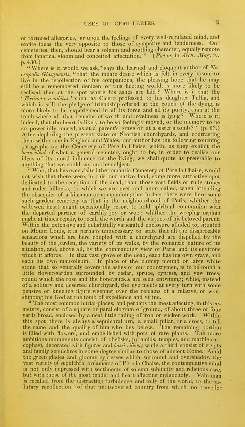 or tortured allegories, jar upon the feelings of every well-regulated mind, and excite ideas the very opposite to those of sympathy and tenderness. Onr cemeteries, then, should bear a solemn and soothing character, equally remote from fanatical gloom and conceited affectation.  {Picton, in Arc/t. Mag. iv. p. 430.)  Where is it, would we ask, says the learned and eloquent author of N'e- cropolis Glasgicensis,  that the innate desire which is felt in every bosom to live in the recollection of his companions, the pleasing hope that he may still be a remembered denizen of this fleeting world, is more likely to be realised than at the spot where his ashes are laid ? Where is it that the ' Extincta amabitw,' such as Cicero professed to his daughter TuUia, and which is still the pledge of friendship offered at the couch of the dying, is more likely to be experienced in all its force and all its purity, than at the tomb where all that remains of worth and loveliness is lying ? Where is it, indeed, that the heart is likely to be so feelingly moved, or the memory to be so powerfully roused, as at a parent's grave or at a sister's tomb? (p. 27.) After deploring the present state of Scottish churchyards, and contrasting them with some in England and Wales, our author has the following touching paragraphs on the Cemetery of Pere la Chaise, which, as they exhibit the beau ideal of what a general cemetery ought to be, in order to realise our ideas of its moral influence on the living, we shall quote as preferable to anything that we could say on the subject.  Who, that has ever visited the romantic Cemetery of Pere la Chaise, would not wish that there were, in this our native land, some more attractive spot dedicated to the reception of the dead, than those vast fields of rude stones and ruder hillocks, to which we are ever and anon called, when attending the obsequies of a kinsman or companion; that in fact there were here some such garden cemetery as that in the neighbourhood of Paris, whither the widowed heart might occasionally resort to hold spiritual communion with the departed partner of earthly joy or woe ; whither the weeping orphan might at times repair, to recall the worth and the virtues of his beloved parent. Within the extensive and delightfully variegated enclosure alluded to, situated on Mount Louis, it is perhaps unnecessary to state that all the disagreeable sensations which are here coupled with a churchj'ard are dispelled by the beauty of the garden, the variety of its walks, by the romantic nature of its situation, and, above all, by the commanding view of Paris and its environs which it affords. In that vast grove of the dead, each has his own grave, and each his own mausoleum. In place of the clumsy mound or large white stone that so generally covers the ashes of our countrymen, is to be found a little flower-garden surrounded by cedar, spruce, cypress, and yew trees, round which the rose and the honeysuckle are seen entwining; while, instead of a solitary and deserted churchyard, the eye meets at every turn with some pensive or kneeling figure weeping over the remains of a relative, or wor- shipping his God at the tomb of excellence and virtue.  The most common burial-places, and perhaps the most affecting, in this ce- metery, consist of a square or parallelogram of ground, of about three or four yards broad, enclosed by a neat little railing of iron or wicker-work. Within this spot there is always a sepulchral urn, a small pillar, or a cross, to tell the name and the quality of him who lies below. The remaining portion is filled with flowers, and embellished with pots of rare plants. The more ambitious monuments consist of obelisks, pyramids, temples, and marble sar- cophagi, decorated with figures and bassi rilicvi; while a third consist of crypts and family sepulchres in some degree similar to those of ancient Rome. Amid the green glades and gloomy cypresses which surround anil overshadow the vast variety of sepulchral ornaments of Pere la Chaise, the contemplative mind is not only impressed with sentiments of solemn sublimity and religious awe, but with those of the most tender and heart-affecting melancholy. Vain man is recalled from the distracting turbulence and folly of the world, to the sa- lutary recollection 'of that imcliscovcred country from which no traveller