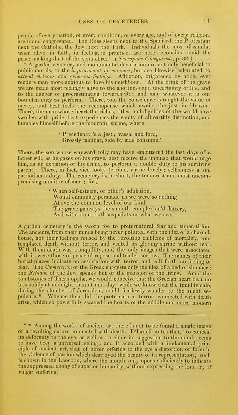people of every nation, of every condition, of every age, and of every religion, are found congregated. The Riiss sleeps next to the Spaniard, the Protestant next the Cathohc, the Jew next the Turk. Individuals the most dissimilar when alive, in faith, in feeling, in practice, are here reconciled amid the peace-making dust of the sepulchre. (Necropolis Glasguensis, p. 32.)  A garden cemetery and monumental decoration are not only beneficial to public morals, to the improvement of manners, but are likewise calculated to extend virtuous find generous feelings. Affliction, brightened by hope, ever renders man more anxious to love his neighbour. At the brink of the grave we are made most feelingly alive to the shortness and uncertainty of life, and to the danger of procrastinating towards God and man whatever it is our bounden duty to perform. There, too, the conscience is taught the value of mercy, and best feels the recompense which awaits the just in Heaven. There, the man whose heart the riches, titles, and dignities of the world have swollen with pride, best experiences the vanity of all earthly distinction, and humbles himself before the mournful shrine, where ' Precedency's a jest; vassal and lord. Grossly familiar, side by side consume.' There, the son whose wayward folly may have embittered the last days of a father will, as he gazes on his grave, best receive the impulse that would urge him, as an expiation of his crime, to perform a double duty to his surviving parent. There, in fact, vice looks terrible, virtue lovely; selfishness a sin, patriotism a duty. The cemetery is, in short, the tenderest and most uncom- promising monitor of man ; for, ' When self-esteem, or other's adulation. Would cunningly persuade us we were something Above the common level of our kind. The grave gainsays the smooth-complexion'd flattery, And with blunt truth acquaints us what we are.' A garden cemetery is the sworn foe to preternatural fear and superstition. The ancients, from their minds being never polluted with the idea of a charnel- house, nor their feelings roused by the revolting emblems of mortality, con- templated death without terror, and visited its gloomy shrine without fear. With them death was tranquillity, and the only images that were associated with it, were those of peaceful repose and tender sorrow. The names of their burial-places indicate no association with terror, and call forth no feeling of fear. The Ccemeterion of the Greek suggests only the idea of a bed of slumber ; the Bethaim of the Jew speaks but of the mansion of the living. Amid the tombstones of Thermopylae, we would conceive that the Grecian heart beat no less boldly at midnight than at mid-day ; while we know that the timid female, during the slumber of Jerusalem, could fearlessly wander to the silent se- pulchre.* Whence then did the preternatural terrors connected with death arise, which so powerfully swayed the hearts of the middle and more modern  * Among the works of ancient art there is not to be found a single image of a revolting nature connected with death. D'Israeli states that, 'to conceal its deformity to the eye, as well as to elude its suggestion to the mind, seems to have been a universal feeling j and it accorded with a fundamental prin- ciple of ancient art, that of never offering to the eye a distortion of form in the violence of passion which destroyed the beauty of its re|)resentation; .such is shown in the Laocoou, where the mouth only opens sufficiently to indicate the suppressed agony of superior humanity, without expressing the loud cr) of vulgar suffering.'