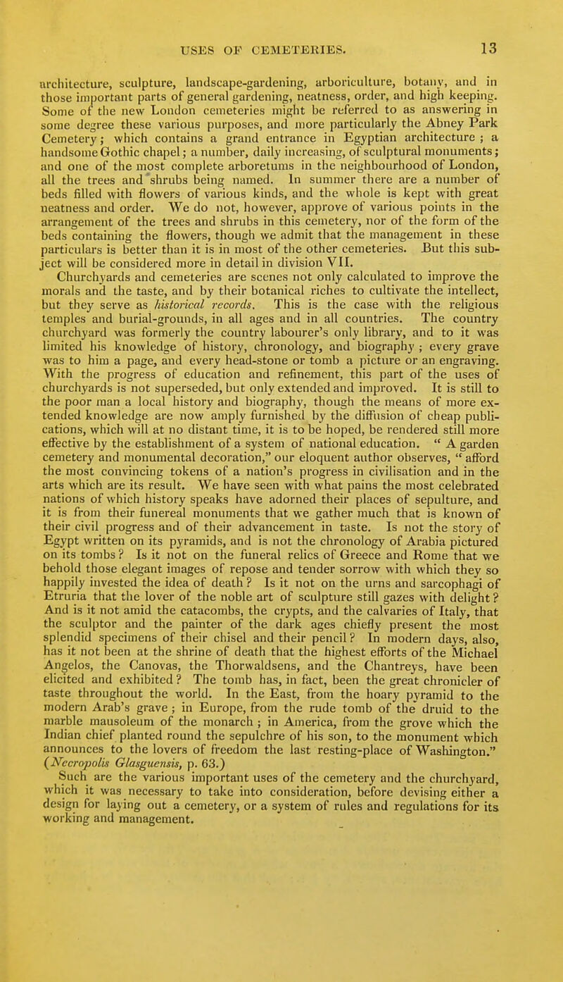 architecture, sculpture, landscape-gardening, arboriculture, botany, and in those important parts of general gardening, neatness, order, and high keeping. Some of the new London cemeteries might be referred to as answering in some degree these various purposes, and more particularly the Abney Park Cemetery; which contains a grand entrance in Egyptian architecture ; a handsome Gothic chapel; a number, daily increasing, of sculptural monuments; and one of the most complete arboretums in the neighbourhood of London, all the trees and'shrubs being named. In summer there are a number of beds filled with flowers of various kinds, and the whole is kept with great neatness and order. We do not, however, approve of various points in the arrangement of the trees and shrubs in this cemetery, nor of the form of the beds containing the flowers, though we admit that the management in these particulars is better than it is in most of the other cemeteries. But this sub- ject will be considered more in detail in division VIL Churchyards and cemeteries are scenes not only calculated to improve the morals and the taste, and by their botanical riches to cultivate the intellect, but they serve as historical records. This is the case with the religious temples and burial-grounds, in all ages and in all countries. The country churchyard was formerly the country labourer's only library, and to it was limited his knowledge of history, chronology, and biography ; every grave was to him a page, and every head-stone or tomb a picture or an engraving. With the progress of education and refinement, this part of the uses of churchyards is not superseded, but only extended and improved. It is still to the poor man a local history and biography, though the means of more ex- tended knowledge are now amply furnished by the diff'usion of cheap publi- cations, which will at no distant time, it is to be hoped, be rendered still more effective by the establishment of a system of national education.  A garden cemetery and monumental decoration, our eloquent author observes,  afford the most convincing tokens of a nation's progress in civilisation and in the arts which are its result. We have seen with what pains the most celebrated nations of which history speaks have adorned their places of sepulture, and it is from their funereal monuments that we gather much that is known of their civil progress and of their advancement in taste. Is not the story of Egypt written on its pyramids, and is not the chronology of Arabia pictured on its tombs ? Is it not on the funeral relics of Greece and Rome that we behold those elegant images of repose and tender sorrow with which they so happily invested the idea of death ? Is it not on the urns and sarcophagi of Etruria that the lover of the noble art of sculpture still gazes with delight? And is it not amid the catacombs, the crypts, and the calvaries of Italy, that the sculptor and the painter of the dark ages chiefly present the most splendid specimens of their chisel and their pencil ? In modern days, also, has it not been at the shrine of death that the highest efforts of the Michael Angelos, the Canovas, the Thorwaldsens, and the Chantreys, have been elicited and exhibited ? The tomb has, in fact, been the great chronicler of taste throughout the world. In the East, from the hoary pyramid to the modern Arab's grave; in Europe, from the rude tomb of the' druid to the marble mausoleum of the monarch ; in America, from the grove which the Indian chief planted round the sepulchre of his son, to the monument which announces to the lovers of freedom the last resting-place of Washington. (^Necropolis Glasguensis, p. 63.) Such are the various important uses of the cemetery and the churchyard, which it was necessary to take into consideration, before devising either a design for laying out a cemetery, or a system of rules and regulations for its working and management.