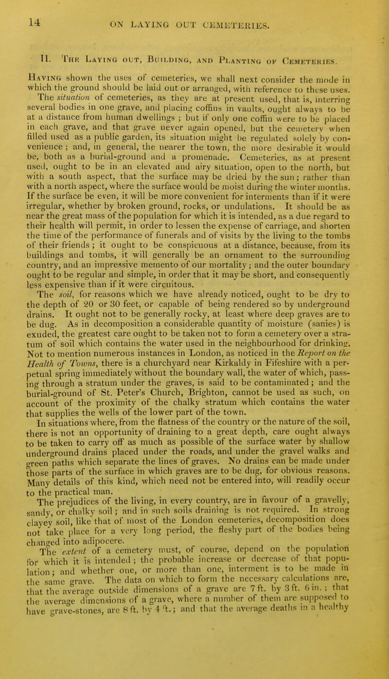 11. TiiK Laying out, Building, and Planting ok Cemktekies. Having shown the uses of cemeteries, we shall next consider the mode in which the ground should be laid out or arranged, witli reference to these uses. The situalion of cemeteries, as tiiey are at present used, that is, mterring several bodies in one grave, and placing coffins in vaults, ought always to be at a distance from human dwellings ; but if only one coffin were to be placed in each grave, and that grave never again opened, but the cemeterv when filled used as a public garden, its situation might be regulated solely by con- venience ; and, in general, the nearer the town, the more desirable it would be, both as a burial-ground and a promenade. Cemeteries, as at present used, ought to be in an elevated and airy situation, open to the north, but with a south aspect, that the surface may be dried by the sun ; rather than with a north aspect, where the surface would be moist during the winter months. If the surface be even, it will be more convenient for interments than if it were irregular, whether by broken ground, rocks, or undulations. It should be as near the great mass of the population for which it is intended, as a due regard to their health will permit, in order to lessen the expense of carriage, and shorten the time of the performance of funerals and of visits by the living to the tombs of their friends ; it ought to be conspicuous at a distance, because, from its buildings and tombs, it will generally be an ornament to the surrounding country, and an impressive memento of our mortality; and the outer boundary ought to be regular and simple, in order that it maybe short, and consequently less expensive than if it were circuitous. The soil,, for reasons which we have already noticed, ought to be dry to the depth of 20 or 30 feet, or capable of being rendered so by underground drains. It ought not to be generally rocky, at least where deep graves are to be dug. As in decomposition a considerable quantity of moisture (sanies) is exuded, the greatest care ought to be taken not to form a cemetery over a stra- tum of soil which contains the water used in the neighbourhood for drinkinjr. Not to mention numerous instances in London, as noticed in the Report on the Health of Toivns, there is a churchyard near Kirkaldy in Fifeshire with a per- petual spring immediately without the boundary wall, the water of which, pass- ing through a stratum under the graves, is said to be contaminated; and the burial-ground of St. Peter's Church, Brighton, cannot be used as such, on account of the proximity of the chalky stratum which contains the water that supplies the wells of the lower part of the town. In situations where, from the flatness of the country or the nature of the soil, there is not an opportunity of draining to a great depth, care ought always to be taken to carry off as much as possible of the surface water by shallow underground drains placed under the roads, and under the gravel walks and green paths which separate the lines of graves. No drains can be made under those parts of the surface in which graves are to be dug, for obvious reasons. Many details of this kind, which need not be entered into, will readily occur to the practical man. The prejudices of the living, in every country, are in favour of a gravelly, sandy, or chalky soil; and in such soils draining is not required. In strong clayey soil, likethat of most of the London cemeteries, decomposition does not take place for a very long period, the fleshy part of the bodies being changed into adipocere. The extent of a cemetery must, of course, depend on the population for which it is intended ; the probable increase or decrease of that popu- lation; and whether one, or more than one, interment is to be made m the same grave. The data on which to form the necessary calculations are, that the averat'c outside dimensions of a grave are 7 ft. by .3 ft. 6 in. ; that the average dTmcnsions of a grave, where a number of them arc su|)posed to have rave-stones, arc 8 ft. bv 4't.; and that the average deaths m a healthy