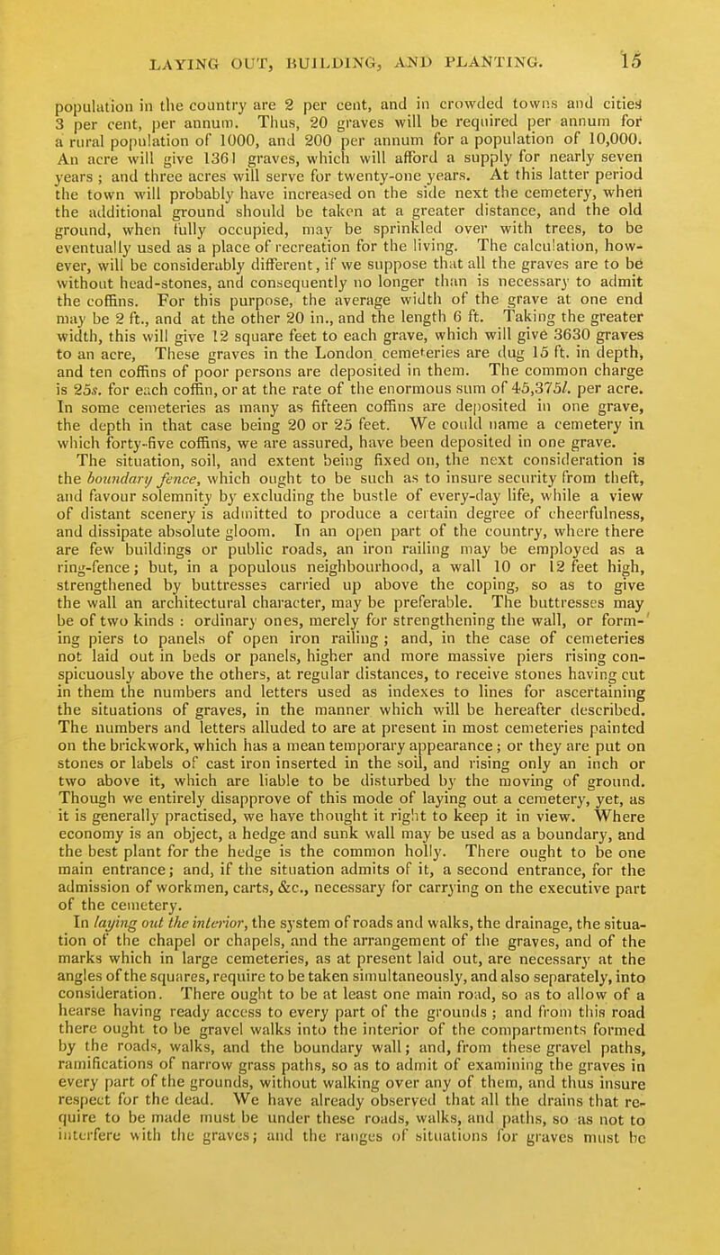 population in tlie country are 2 per cent, and in crowded towns and cities! 3 per cent, per annum. Tiius, 20 graves will be required per annum foi' a rural population of 1000, and 200 per annum for a population of 10,000. An acre will give 1361 graves, which will afford a supply for nearly seven years ; and three acres will serve for twenty-one years. At this latter period the town will probably have increased on the side next the cemetery, whetl the additional ground should be taken at a greater distance, and the old ground, when tuUy occupied, may be sprinkled over with trees, to be eventually used as a place of recreation for the living. The calculation, how- ever, will be considerably different, if we suppose that all the graves are to be without head-stones, and consequently no longer than is necessary to admit the coffins. For this purpose, the average width of the grave at one end may be 2 ft., and at the other 20 in., and the length 6 ft. Taking the greater width, this will give 12 square feet to each grave, which will give 3630 graves to an acre. These graves in the London cemeteries are dug 13 ft. in depth, and ten coffins of poor persons are deposited in them. The common charge is 25*. for each coffin, or at the rate of the enormous sum of 45,375/. per acre. In some cemeteries as many as fifteen coffins are deposited in one grave, the depth in that case being 20 or 25 feet. We could name a cemetery in which forty-five coffins, we are assured, have been deposited in one grave. The situation, soil, and extent being fixed on, the next consideration is the boundarxj fence, which ought to be such as to insure security from theft, and favour solemnity by excluding the bustle of every-day life, while a view of distant scenery is admitted to produce a certain degree of cheerfulness, and dissipate absolute gloom. In an open part of the country, where there are few buildings or public roads, an iron railing may be employed as a ring-fence; but, in a populous neighbourhood, a wall 10 or 12 feet high, strengthened by buttresses carried up above the coping, so as to give the wall an architectural character, may be preferable. The buttresses may be of two kinds : ordinary ones, merely for strengthening the wall, or form- ing piers to panels of open iron railing ; and, in the case of cemeteries not laid out in beds or panels, higher and more massive piers rising con- spicuously above the others, at regular distances, to receive stones having cut in them the numbers and letters used as indexes to lines for ascertaining the situations of graves, in the manner which will be hereafter described. The numbers and letters alluded to are at present in most cemeteries painted on the brickwork, which has a mean temporary appearance ; or they are put on stones or labels of cast iron inserted in the soil, and rising only an inch or two above it, which are liable to be disturbed by the moving of ground. Though we entirely disapprove of this mode of laying out a cemetery, yet, as it is generally practised, we have thought it riglit to keep it in view. Where economy is an object, a hedge and sunk wall may be used as a boundary, and the best plant for the hedge is the common holly. There ought to be one main entrance; and, if the situation admits of it, a second entrance, for the admission of workmen, carts, &c., necessary for carrying on the executive part of the cemetery. In laying otd the interior, the system of roads and walks, the drainage, the situa- tion of the chapel or chapels, and the arrangement of the graves, and of the marks which in large cemeteries, as at present laid out, are necessarj' at the angles of the squares, require to be taken simultaneously, and also separately, into consideration. There ought to be at least one main road, so as to allow of a hearse having ready access to every part of the grounds ; and from this road there ought to be gravel walks into the interior of the compartments formed by the roads, walks, and the boundary wall; and, from these gravel paths, ramifications of narrow grass paths, so as to admit of examining the graves in eivery part of the grounds, without walking over any of them, and thus insure respect for the dead. We have already observed that all the drains that re- quire to be made must be under these roads, walks, and paths, so as not to interfere with the graves; and the ranges of situations for graves must be