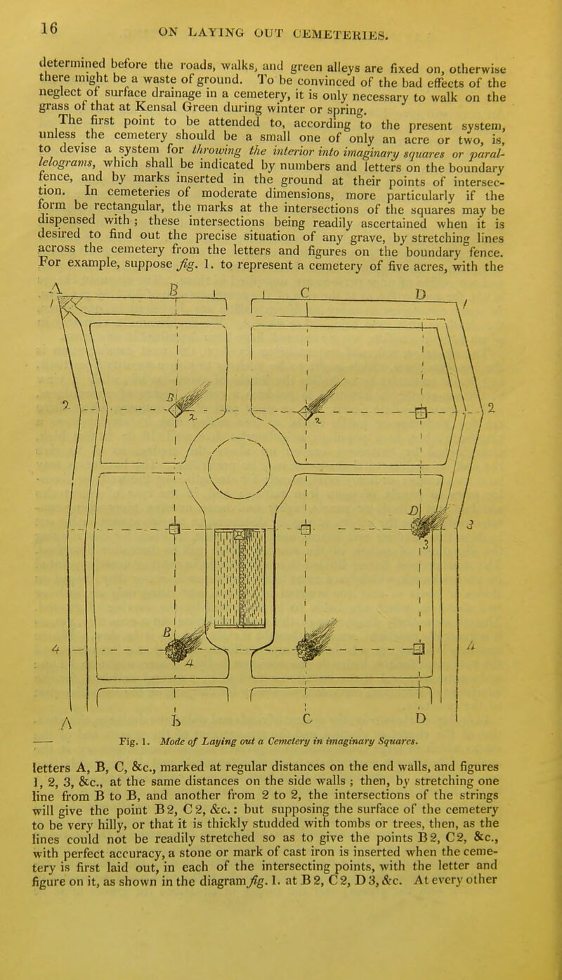 determined before the roads, walks, and green alleys are fixed on, otherwise there might be a waste of ground. To be convinced of the bad effects of the neglect of surface drainage in a cemetery, it is only necessary to walk on the grass of that at Kensal Green during winter or spring. The first point to be attended to, according to the present system, unless the cemetery should be a small one of only an acre or two, is, to devise a system for throwing the interior into imaginary gquares or paral- lelograms, which shall be indicated by numbers and letters on the boundary fence, and by marks inserted in the ground at their points of intersec- tion. In cemeteries of moderate dimensions, more particularly if the form be rectangular, the marks at the intersections of the squares may be dispensed with ; these intersections being readily ascertained when it is desired to find out the precise situation of any grave, by stretching lines across the cemetery from the letters and figures on the boundary fence. For example, suppose fig. 1. to represent a cemetery of five acres, with the 1 ' . ; A h C D I Fig. 1. Mode of Laying out a Cemetery in imaginary Squares. letters A, B, C, &c., marked at regular distances on the end walls, and figures ], 2, 3, &c., at the same distances on the side walls ; then, by stretching one line from B to B, and another from 2 to 2, the intersections of the strings will give the point B2, C2, &c.: but supposing the surface of the cemetery to be very hilly, or that it is thickly studded with tombs or trees, then, as the lines could not be readily stretched so as to give the points B2, C2, &c., with perfect accuracy, a stone or mark of cast iron is inserted when the ceme- tery is first laid out, in each of the intersecting points, with the letter and figure on it, as shown in the diagram/g. I. at B 2, C 2, D 3, &c. At every other
