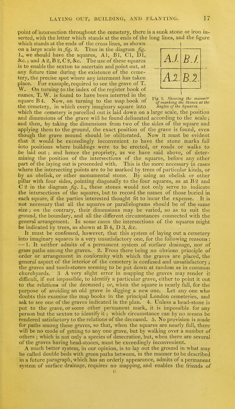 point of intersection throughout the cemetery, there is a sunk stone or iron in- serted, with the letter which stands at the ends of the long lines, and the figure which stands at the ends of the cross lines, as shown } on a large scale in Jig. 2. Thus in the diagram ^g. 1., we should have the squares, Al, Bl, Cl, Dl, &c.; and A 2, B 2, C 2, &c. The use of these squares is to enable the sexton to ascertain and point out, at any future time during the existence of the ceme- tery, the precise spot where any interment has taken place. For example, required to see the grave of T. W, On turning to the index of the register book of names, T. W. is found to have been interred in the , ^ showin the manner square B 4. Now, on turning to the map book of marking tie stonTs^^me the cemetery, in which every imaginary square into AngUs of the Squares. which the cemetery is parcelled out is laid down on a large scale, the position and dimensions of the grave will be found deHneated according to the scale; and then, by taking the dimensions from two of the sides of the square and applying them to the ground, the exact position of the grave is found, even though the grave mound should be obliterated. Now it must be evident that it would be exceedingly inconvenient to have the stone marks fall into positions where buildings were to be erected, or roads or walks to ■be laid out ; and hence the propriety, as we have said above, of deter- mining the position of the intersections of the squares, before any other part of the laying out is proceeded with. This is the more necessary in cases where the intersecting points are to be marked by trees of particular kinds, or by an obelisk, or other monumental stone. By using an obelisk or other pillar with four sides, pointing diagonally to the four squares, as at B 2 and C 2 in the diagram Jig. 1., these stones would not only serve to indicate the intersections of the squares, but to record the names of those buried in each square, if the parties interested thought fit to incur the expense. It is not necessary that all the squares or parallelograms should be of the same size ; on the contrary, their dimensions may be varied, so as to suit the ground, the boundary, and all the different circumstances connected with the general arrangement. In some cases the intersections of the squares might be indicated by trees, as shown at B 4, D 3, &c. It must be confessed, however, that this system of laying out a cemetery into imaginary squares is a very unsatisfactory one, for the following reasons: — 1. It neither admits of a permanent system of surface drainage, nor of grass paths among the graves. 2. From there being no obvious principle of order or arrangement in conformity with which the graves are placed, the general aspect of the interior of the cemetery is confused and unsatisfactory; the graves and tomb-stones seeming to be put down at random as in common churchyards. 3. A very slight error in mapping the graves may render it difficult, if not impossible, to identify a particular grave, either to point it out to the relations of the deceased ; or, when the square is nearly full, for the purpose of avoiding an old grave in digging a new one. Let any one who doubts this examine the map books in the principal London cemeteries, and ask to see one of the graves indicated in the plan. 4. Unless a head-stone is put to the grave, or some other permanent mark, it is impossible for any person but the sexton to identify it ; which circumstance can by no means be rendered satisfactory to the relations of the deceased. 5. No provision is made for paths among these graves, so that, when the squares are nearly full, there will be no mode of getting to any one grave, but by walking over a number of others ; which is not only a species of desecration, but, when there are several of the graves having head-stones, must be exceedingly inconvenient. A much better system, in our opinion, is to lay out the ground in what may be called double beds with green paths between, in the manner to be described in a future paragrapli, which has an orderly appearance, admits of a permanent system of surface drainage, requires no mapping, and enables the friends of c A.I. B.I. Al. B.2.
