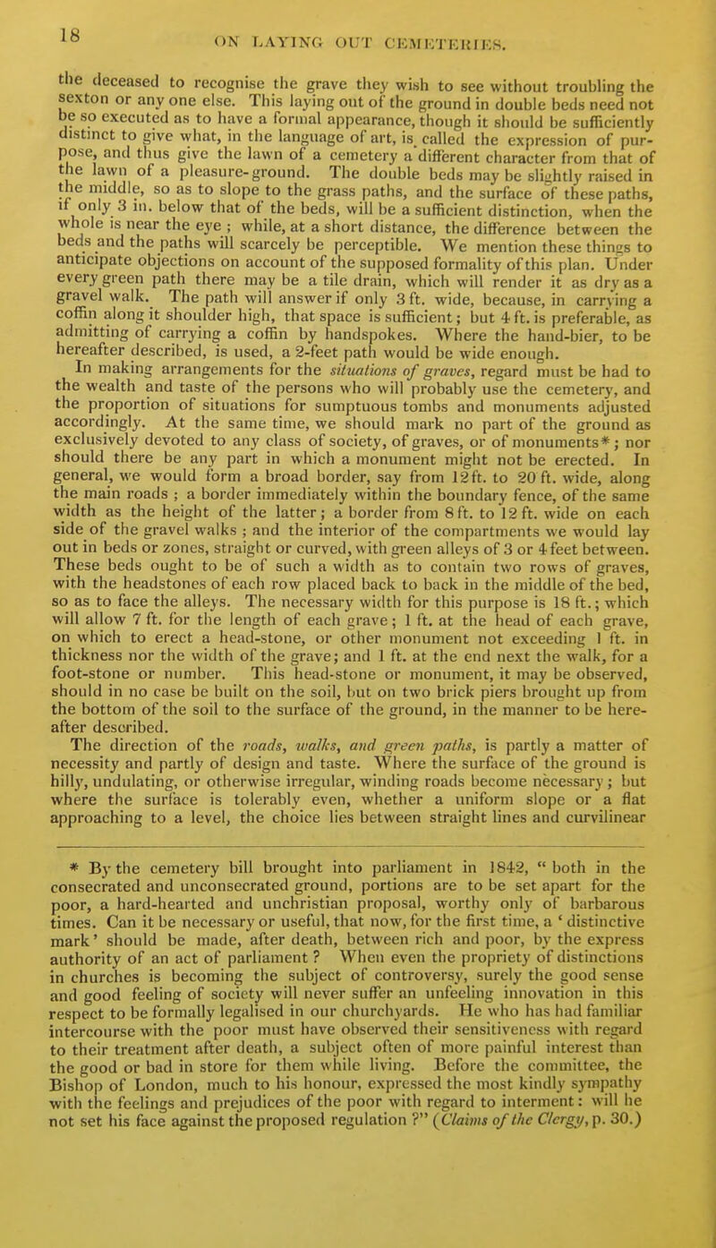 ON LAYING OUT CKMKTEUIKS. the deceased to recognise the grave they wish to see without troubling the sexton or any one else. This laying out of the ground in double beds need not be so executed as to have a formal appearance, though it should be sufficiently distinct to give what, in the language of art, is called the expression of pur- pose, and thus give the lawn of a cemetery a different character from that of the lawn of a pleasure-ground. The double beds may be slii-htly raised in the middle, so as to slope to the grass paths, and the surface of these paths, It only 3 in. below that of the beds, will be a sufficient distinction, when the whole IS near the eye ; while, at a short distance, the difference between the beds and the paths will scarcely be perceptible. We mention these things to anticipate objections on account of the supposed formality of this plan. Under every green path there may be a tile drain, which will render it as dry as a gravel walk. The path will answer if only 3 ft. wide, because, in carrying a coffin along it shoulder high, that space is sufficient; but 4 ft. is preferable, as admitting of carrying a coffin by handspokes. Where the hand-bier, to be hereafter described, is used, a 2-feet path would be wide enough. In making arrangements for the situations of graves, regard must be had to the wealth and taste of the persons who will probably use the cemetery, and the proportion of situations for sumptuous tombs and monuments adjusted accordingly. At the same time, we should mark no part of the ground as exclusively devoted to any class of society, of graves, or of monuments*; nor should there be any part in which a monument might not be erected. In general, we would form a broad border, say from 12 ft. to 20 ft. wide, along the main roads ; a border immediately within the boundary fence, of the same width as the height of the latter; a border from 8ft. to 12ft. wide on each side of the gravel walks ; and the interior of the compartments we would lay out in beds or zones, straight or curved, with green alleys of 3 or 4-feet between. These beds ought to be of such a width as to contain two rows of graves, with the headstones of each row placed back to back in the middle of the bed, so as to face the alleys. The necessary width for this purpose is 18 ft.; which will allow 7 ft. for the length of each grave; 1 ft. at the head of each grave, on which to erect a head-stone, or other monument not exceeding 1 ft. in thickness nor the width of the grave; and 1 ft. at the end next the walk, for a foot-stone or number. This head-stone or monument, it may be observed, should in no case be built on the soil, but on two brick piers brought up from the bottom of the soil to the surface of the ground, in the manner to be here- after described. The direction of the roads, walks, and green paths, is partly a matter of necessity and partly of design and taste. Where the surface of the ground is hill}', undulating, or otherwise irregular, winding roads become necessary ; but where the surface is tolerably even, whether a uniform slope or a flat approaching to a level, the choice lies between straight lines and curvilinear * By the cemetery bill brought into parliament in 1842, both in the consecrated and unconsecrated ground, portions are to be set apart for the poor, a hard-hearted and unchristian proposal, worthy only of barbarous times. Can it be necessary or useful, that now, for the first time, a ' distinctive mark' should be made, after death, between rich and poor, by the express authority of an act of parliament ? When even the propriety of distinctions in churches is becoming the subject of controversy, surelj' the good sense and good feeling of society will never suffer an unfeeling innovation in this respect to be formally legalised in our churchyards. He who has had familiar intercourse with the poor must have observed their sensitiveness with regard to their treatment after death, a subject often of more painful interest than the good or bad in store for them wliile living. Before the committee, the Bishop of London, much to his honour, expressed the most kindly sj'mpathy with the feelings and prejudices of the poor with regard to interment: will he not set his face against the proposed regulation ? {Claims of the Clergy, p. 30.)