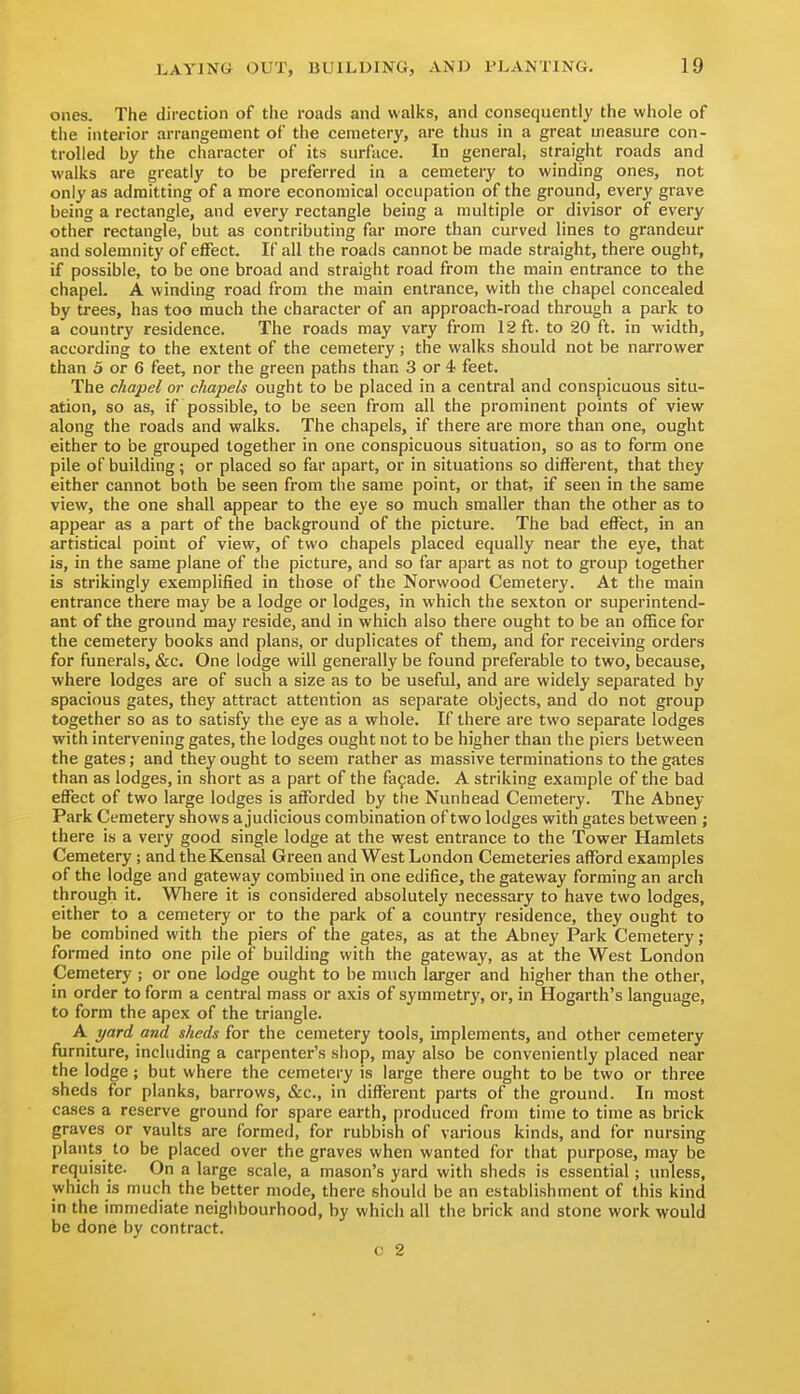ones. The direction of the roads and walks, and consequently the whole of the interior arrangement of the cemetery, are thus in a great measure con- trolled by the character of its surface. In general, straight roads and walks are greatly to be preferred in a cemetery to winding ones, not only as admitting of a more economical occupation of the ground, every grave being a rectangle, and every rectangle being a multiple or divisor of every other rectangle, but as contributing far more than curved lines to grandeur and solemnity of effect. If all the roads cannot be made straight, there ought, if possible, to be one broad and straight road from the main entrance to the chapel. A winding road from the main entrance, with the chapel concealed by trees, has too much the character of an approach-road through a park to a country residence. The roads may vary from 12 ft. to 20 ft. in width, according to the extent of the cemetery; the walks should not be narrower than 5 or 6 feet, nor the green paths than 3 or 4 feet. The chapel or chapels ought to be placed in a central and conspicuous situ- ation, so as, if possible, to be seen from all the prominent points of view along the roads and walks. The chapels, if there are more than one, ought either to be grouped together in one conspicuous situation, so as to form one pile of building; or placed so far apart, or in situations so different, that they either cannot both be seen from the same point, or that, if seen in the same view, the one shall appear to the eye so much smaller than the other as to appear as a part of the background of the picture. The bad effect, in an artistical point of view, of two chapels placed equally near the eye, that is, in the same plane of the picture, and so far apart as not to group together is strikingly exemplified in those of the Norwood Cemetery. At the main entrance there may be a lodge or lodges, in which the sexton or superintend- ant of the ground may reside, and in which also there ought to be an office for the cemetery books and plans, or duplicates of them, and for receiving orders for funerals, &c. One lodge will generally be found preferable to two, because, where lodges are of such a size as to be useful, and are widely separated by spacious gates, they attract attention as separate objects, and do not group together so as to satisfy the eye as a whole. If there are two separate lodges with intervening gates, the lodges ought not to be higher than the piers between the gates; and they ought to seem rather as massive terminations to the gates than as lodges, in short as a part of the fafade. A striking example of the bad effect of two large lodges is afforded by the Nunhead Cemetery. The Abney Park Cemetery shows a judicious combination of two lodges with gates between ; there is a very good single lodge at the west entrance to the Tower Hamlets Cemetery; and the Kensal Green and West London Cemeteries afford examples of the lodge and gateway combined in one edifice, the gateway forming an arch through it. Where it is considered absolutely necessary to have two lodges, either to a cemetery or to the park of a country residence, they ought to be combined with the piers of the gates, as at the Abney Park Cemetery ; formed into one pile of building with the gateway, as at the West London Cemetery ; or one lodge ought to be much larger and higher than the other, in order to form a central mass or axis of symmetry, or, in Hogarth's language, to form the apex of the triangle. A. yard and sheds for the cemetery tools, implements, and other cemetery furniture, including a carpenter's shop, may also be conveniently placed near the lodge; but where the cemetery is large there ought to be two or three sheds for planks, barrows, &c., in different parts of the ground. In most cases a reserve ground for spare earth, produced from time to time as brick graves or vaults are formed, for rubbish of various kinds, and for nursing plants to be placed over the graves when wanted for that purpose, may be requisite. On a large scale, a mason's yard with sheds is essential; unless, which is much the better mode, there should be an establishment of this kind in the immediate neighbourhood, by which all the brick and stone work would be done by contract.
